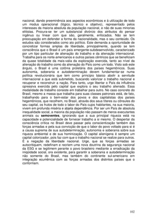 nacional, dando preeminência aos aspectos econômicos e à utilização de todo
um modus operacional (lógico, técnico e objetivo), representado pelos
interesses da maioria absoluta da população nacional, e não de suas minorias
elitistas. Procura-se ter um substancial divórcio dos atributos do pensar
ingênuo ou linear com que são, geralmente, enfocados. Não se tem
preocupação em defender a forma da nacionalidade, mas o seu conteúdo. Os
estudos são considerados como ato político. Este demanda a oportunidade de
concretizar formas amplas de liberdade, principalmente, quando se tem
consciência que o Brasil é um país emergente-subdesenvolvido, caracterizado
por um tipo particular de alienação do trabalho e da alienação internacional.
Trabalha para os norte-americanos e outros países cêntricos que se beneficiam
da quase totalidade da mais-valia da exploração exercida, tanto ao nível da
alienação do trabalho como da alienação do País como um todo. Visto sob este
ângulo, o Brasil é uma colônia proletária dos países hegemônicos. Suas
autonomia, soberania e autodeterminação devem fundamentar-se numa
política revolucionária que tem como princípio básico abolir a servitude
internacional a que está submetido, buscando valorizar o trabalho nacional e
recuperar e reconstruir a nação. Para tanto, urge libertar o País da influência
opressiva exercida pelo capital que explora o seu trabalho alienado. Essa
modalidade de trabalho consiste em trabalhar para outro. No caso concreto do
Brasil, mesmo a massa que trabalha para suas classes patronais está, de fato,
trabalhando para o bem-estar dos povos e dos capitalistas dos países
hegemônicos, que recolhem, no Brasil, através dos seus títeres ou cônsules do
seu capital, os frutos de todo o labor do País cujos habitantes, na sua maioria,
vivem em profunda miséria e abjeta dependência. Por ser um País de absoluta
inequalidade social, a maioria da população não passam de meros executantes
animais ou semoventes, ignorando que a sua principal riqueza está na
capacidade e potencialidade de fornecer trabalho a si mesmo. O despertar da
consciência crítica no Brasil deve passar pela conscientização também das
forças armadas e pela sua convicção de que o labor do povo voltado para si é
a causa suprema de sua autodeterminação, autonomia e soberania sobre sua
riqueza ambiental e de sua hominização. O capital alienígena é sempre um
capital colonizador, pois faz com que o trabalho nacional se realize para outros.
É a negação da liberdade nacional. Urge, que as forças armadas se
autocritiquem, redefinam e recriem uma nova doutrina da segurança nacional
da ESG e se legitimem perante o povo brasileiro mediante a erradicação da
iniqüidade social, ora existente, para garantir a soberania e autodeterminação
não somente do Brasil, mas também do continente sul-americano em
integração ecumênica com as forças armadas dos distintos países que o
conformam.




                                                                             102
 