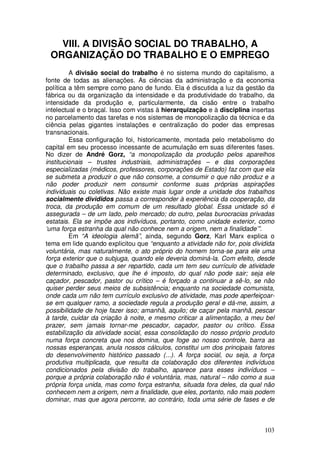 VIII. A DIVISÃO SOCIAL DO TRABALHO, A
 ORGANIZAÇÃO DO TRABALHO E O EMPREGO
         A divisão social do trabalho é no sistema mundo do capitalismo, a
fonte de todas as alienações. As ciências da administração e da economia
política a têm sempre como pano de fundo. Ela é discutida a luz da gestão da
fábrica ou da organização da intensidade e da produtividade do trabalho, da
intensidade da produção e, particularmente, da cisão entre o trabalho
intelectual e o braçal. Isso com vistas à hierarquização e à disciplina insertas
no parcelamento das tarefas e nos sistemas de monopolização da técnica e da
ciência pelas gigantes instalações e centralização do poder das empresas
transnacionais.
         Essa configuração foi, historicamente, montada pelo metabolismo do
capital em seu processo incessante de acumulação em suas diferentes fases.
No dizer de André Gorz, “a monopolização da produção pelos aparelhos
institucionais – trustes industriais, administrações – e das corporações
especializadas (médicos, professores, corporações de Estado) faz com que ela
se submeta a produzir o que não consome, a consumir o que não produz e a
não poder produzir nem consumir conforme suas próprias aspirações
individuais ou coletivas. Não existe mais lugar onde a unidade dos trabalhos
socialmente divididos passa a corresponder à experiência da cooperação, da
troca, da produção em comum de um resultado global. Essa unidade só é
assegurada – de um lado, pelo mercado; do outro, pelas burocracias privadas
estatais. Ela se impõe aos indivíduos, portanto, como unidade exterior, como
‘uma força estranha da qual não conhece nem a origem, nem a finalidade’”.
         Em “A ideologia alemã”, ainda, segundo Gorz, Karl Marx explica o
tema em lide quando explicitou que “enquanto a atividade não for, pois dividida
voluntária, mas naturalmente, o ato próprio do homem torna-se para ele uma
força exterior que o subjuga, quando ele deveria dominá-la. Com efeito, desde
que o trabalho passa a ser repartido, cada um tem seu currículo de atividade
determinado, exclusivo, que lhe é imposto, do qual não pode sair; seja ele
caçador, pescador, pastor ou crítico – é forçado a continuar a sê-lo, se não
quiser perder seus meios de subsistência; enquanto na sociedade comunista,
onde cada um não tem currículo exclusivo de atividade, mas pode aperfeiçoar-
se em qualquer ramo, a sociedade regula a produção geral e dá-me, assim, a
possibilidade de hoje fazer isso; amanhã, aquilo; de caçar pela manhã, pescar
à tarde, cuidar da criação à noite, e mesmo criticar a alimentação, a meu bel
prazer, sem jamais tornar-me pescador, caçador, pastor ou crítico. Essa
estabilização da atividade social, essa consolidação do nosso próprio produto
numa força concreta que nos domina, que foge ao nosso controle, barra as
nossas esperanças, anula nossos cálculos, constitui um dos principais fatores
do desenvolvimento histórico passado (...). A força social, ou seja, a força
produtiva multiplicada, que resulta da colaboração dos diferentes indivíduos
condicionados pela divisão do trabalho, aparece para esses indivíduos –
porque a própria colaboração não é voluntária, mas, natural – não como a sua
própria força unida, mas como força estranha, situada fora deles, da qual não
conhecem nem a origem, nem a finalidade, que eles, portanto, não mais podem
dominar, mas que agora percorre, ao contrário, toda uma série de fases e de



                                                                            103
 