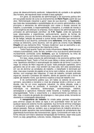 graus de desenvolvimento particular, independente da vontade e da agitação
dos homens, até regulando essa vontade e essa agitação”.
         Em geral, os estudantes de administração e de economia política têm
em sua grade escolar de curso os ensinamentos de Henri Fayol a partir de sua
obra “Administração industrial e geral”, base de sua doutrina - o fayolismo -
que trata das necessidades e possibilidades de um ensino administrativo e dos
princípios e elementos da administração com vistas à divisão racional do
trabalho, à autoridade, à responsabilidade, à disciplina, à unidade de mando e
à convergência de esforços na empresa. Outro clássico da administração é “Os
princípios de administração científica”, de F.W. Taylor, onde ele apresenta
suas observações e experiências, particularmente, quanto às formas de
desperdícios, procura de homens eficientes, causas da vadiagem no trabalho,
lei da fadiga, seleção de pessoal e outros temas relevantes que serviram de
fundamentos à sua doutrina, conhecida como teilorismo. Uma das mais belas
críticas ao teilorismo, como doutrina, vem do gênio do cinema mudo Charles
Chaplin em seu belíssimo filme “Tempos modernos”, que se aconselha a ver,
para divertir-se e contextualizar tão importante crítica.
         Tanto Fayol quanto Taylor em muito influenciaram Henry Ford, em sua
indústria automobilista, onde, de fato, também criou sua doutrina administrativa
mundialmente conhecida como fordismo, que se fundamenta na linha de
montagem com ou sem esteira rolante para a produção em série.
         Em tese, esses arautos da administração e da economia política fabril
ou empresarial Fayol, Taylor e Ford em suas idéias e obras camuflam ou dão
uma “aparência científica à racionalização do trabalho de tal forma” a ocultar e
negar as críticas de Marx segundo as quais “toda produção capitalista, como
geradora não só do valor, mas também da mais-valia, tem esta característica:
em vez de dominar as condições de trabalho, o trabalhador é dominado por
elas; mas essa inversão de papéis só se torna real e efetiva, do ponto de vista
técnico, com emprego das máquinas. O meio de trabalho, tornado autômato
ergue-se, durante o processo de trabalho, diante do operário sob a forma de
capital, de trabalho morto, que domina e explora a força de trabalho viva”.
         É do conhecimento público que, em todos os setores da economia
(primário, secundário e terciário) o nível de emprego tende a diminuir e, sem
dúvida, não há um único segmento industrial, na última década, onde o
emprego não tenha se contraído. A revolução do conhecimento e da
informação via telemática, biotecnologia, nanotecnologia, robótica,
aeroespacial e agricultura molecular estão levando a mudança radicais na
empregabilidade. Tanto o crescimento e o desenvolvimento econômicos se
dão, hoje, à revelia da geração de empregos e, mais grave ainda, tornando-os
obsoletos e o empregado descartável.
         A reengenharia do trabalho foi criada pelas grandes corporações
para eliminar cargos de todos os tipos e em quantidade maior do que em
qualquer época do sistema mundo capitalista. Sua forma de eliminar empregos
é comparável a grande crise mundial do capitalismo dos anos 29 e 30 do
século passado. Note-se, também, que a reengenharia do trabalho alimenta a
queda do poder aquisitivo das comunidades pelo impacto do achatamento das
gigantescas burocracias das transnacionais, agora, funcionando em rede ou de
forma reticular com total e absoluta transposição de fronteiras, sejam elas quais
forem, ou seja, geográficas, culturais, raciais, religiosas, étnicas etc.



                                                                             104
 