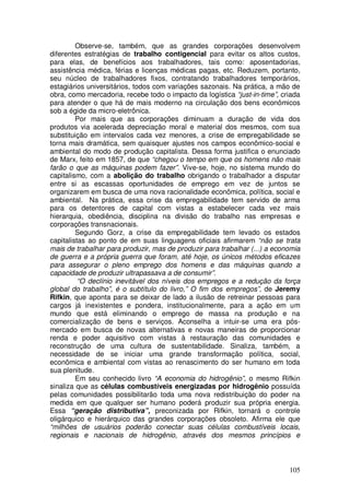 Observe-se, também, que as grandes corporações desenvolvem
diferentes estratégias de trabalho contigencial para evitar os altos custos,
para elas, de benefícios aos trabalhadores, tais como: aposentadorias,
assistência médica, férias e licenças médicas pagas, etc. Reduzem, portanto,
seu núcleo de trabalhadores fixos, contratando trabalhadores temporários,
estagiários universitários, todos com variações sazonais. Na prática, a mão de
obra, como mercadoria, recebe todo o impacto da logística “just-in-time”, criada
para atender o que há de mais moderno na circulação dos bens econômicos
sob a égide da micro-eletrônica.
         Por mais que as corporações diminuam a duração de vida dos
produtos via acelerada depreciação moral e material dos mesmos, com sua
substituição em intervalos cada vez menores, a crise de empregabilidade se
torna mais dramática, sem quaisquer ajustes nos campos econômico-social e
ambiental do modo de produção capitalista. Dessa forma justifica o enunciado
de Marx, feito em 1857, de que “chegou o tempo em que os homens não mais
farão o que as máquinas podem fazer”. Vive-se, hoje, no sistema mundo do
capitalismo, com a abolição do trabalho obrigando o trabalhador a disputar
entre si as escassas oportunidades de emprego em vez de juntos se
organizarem em busca de uma nova racionalidade econômica, política, social e
ambiental. Na prática, essa crise da empregabilidade tem servido de arma
para os detentores de capital com vistas a estabelecer cada vez mais
hierarquia, obediência, disciplina na divisão do trabalho nas empresas e
corporações transnacionais.
         Segundo Gorz, a crise da empregabilidade tem levado os estados
capitalistas ao ponto de em suas linguagens oficiais afirmarem “não se trata
mais de trabalhar para produzir, mas de produzir para trabalhar (...) a economia
de guerra e a própria guerra que foram, até hoje, os únicos métodos eficazes
para assegurar o pleno emprego dos homens e das máquinas quando a
capacidade de produzir ultrapassava a de consumir”.
          “O declínio inevitável dos níveis dos empregos e a redução da força
global do trabalho”, é o subtítulo do livro,” O fim dos empregos”, de Jeremy
Rifkin, que aponta para se deixar de lado a ilusão de retreinar pessoas para
cargos já inexistentes e pondera, institucionalmente, para a ação em um
mundo que está eliminando o emprego de massa na produção e na
comercialização de bens e serviços. Aconselha a intuir-se uma era pós-
mercado em busca de novas alternativas e novas maneiras de proporcionar
renda e poder aquisitivo com vistas à restauração das comunidades e
reconstrução de uma cultura de sustentabilidade. Sinaliza, também, a
necessidade de se iniciar uma grande transformação política, social,
econômica e ambiental com vistas ao renascimento do ser humano em toda
sua plenitude.
         Em seu conhecido livro “A economia do hidrogênio”, o mesmo Rifkin
sinaliza que as células combustíveis energizadas por hidrogênio possuída
pelas comunidades possibilitarão toda uma nova redistribuição do poder na
medida em que qualquer ser humano poderá produzir sua própria energia.
Essa “geração distributiva”, preconizada por Rifkin, tornará o controle
oligárquico e hierárquico das grandes corporações obsoleto. Afirma ele que
“milhões de usuários poderão conectar suas células combustíveis locais,
regionais e nacionais de hidrogênio, através dos mesmos princípios e



                                                                            105
 