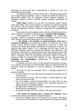 tecnologia da world wide web, compartilhando e criando um novo uso
descentralizado da energia”.
          Seu otimismo chega a ponto de afirmar que “o hidrogênio pode acabar
com a dependência do petróleo, reduzir a emissão de dióxido de carbono e o
aquecimento global, além de apaziguar guerras políticas religiosas. O
hidrogênio poderá se tornar o primeiro sistema energético democrático da
história”.
          Fritjof Capra, também, em sua obra “As conexões ocultas” aponta
como tarefa desta e das futuras gerações “a mudança do sistema de valores
que está por trás da economia global, de modo que passe a respeitar os
valores da dignidade humana e atenda às exigências da sustentabilidade
ecológica”.
          Após essas breves divagações sobre a divisão do trabalho procura-se,
agora, navegar ou proceder a conjecturas sobre um mundo sem empregos.
          Contextualizando o livro de William Bridges, “Um mundo sem
empregos. JobShift. O desafio da sociedade pós-industrial”, pode-se, grosso
modo, sinalizar os seguintes tópicos para a sua compreensão:
          1. Da gênese e da evolução ou desenvolvimento, vê-se que o
conceito de emprego não faz parte da natureza na medida em que é uma
criação humana. Durante séculos, apresentou-se como arte ou ofício dos
humanos nos modos de produção precedentes ao capitalismo e, mesmo, em
algumas fases deste. Passou a ter o significado que tem hoje a partir da
revolução industrial, através do advento das fábricas, das máquinas e das
burocracias institucionais e organizacionais tanto das empresas quanto dos
estados nacionais. Não existem empregos fora das organizações fabris ou não-
fabris – burocratas. Hoje, as organizações que deram origem ou criaram os
empregos estão em processo de mutação, ou seja, desaparecendo via
processos de terceirizações (outsourcing) e serviços públicos
terceirizados/privatizados.
          O emprego nunca foi e não é um fato atemporal da existência humana.
É um artefato social próprio de determinadas etapas do desenvolvimento da
economia mundo do capitalismo e, muito em particular, do metabolismo do
capital.
          Do ponto de vista da psicologia social, o emprego proporciona à
pessoa o seguinte:
        Seu envolvimento em uma rede central de relações de amizades em um
        contexto social
        Uma estrutura de tempo onde se imagina a padronização dos dias,
        meses e anos de sua vida
        Um rol de papéis a serem desempenhados em tempo hábil, ou seja,
        lugar e hora de comparecer, coisas a fazer, expectativa quanto a um
        padrão de carreira e propósitos diários
        Um significado e ordem de sua vida em função de uma remuneração e
        direitos sociais empregatícios
        Uma ajuda à pessoa a dizer a si mesma e aos outros o que ela é.

        2. Do mundo do emprego para o mundo sem emprego. Nesse
processo de transição vale lembrar os seguintes tópicos:
      A força de trabalho insere-se no processo “just-in-time”, tornando-se
      fluida, flexível e descartável, e as oportunidades e situações de trabalho


                                                                            106
 