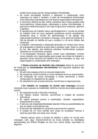 tendem para tempo parcial, temporalidade e flexibilidade
      As novas tecnologias facilitam e deslocam a colaboração entre
      empresas em redes e, também, a partir de fornecedores terceirizados
      entre diferentes localizações de uma mesma organização transnacional
      A economia desloca-se das velhas indústrias para novas guiadas pela
      micro-eletrônica, biotecnologia, robotização e outras informatizadas. A
      agricultura tradicional passa a dar lugar à agricultura molecular, agrônica
      e agrótica
      A reengenharia do trabalho altera significadamente o mundo da divisão
      do trabalho tanto em seus aspectos qualitativos quanto quantitativos,
      remetendo para o mundo da administração e da gestão das
      organizações públicas e privadas o emprego, como parte do problema e
      não da solução na medida em que o analisa e o vê como inibidor das
      mudanças
      O trabalho, informatizado e robotizado demanda um número bem menor
      de empregados e desloca-se para todo e qualquer lugar. Essa é a razão
      do fax, dos laptops, dos telefones celulares transformarem qualquer
      ambiente em um escritório completo
       O ex-empregado necessita, agora, vender suas habilidades, inventar
      novas relações com organizações para ocupar seu tempo de trabalho e
      aprender novas maneiras de trabalhar fora dos empregos, ou seja, nas
      organizações ou corporações sem empregos.

        3. Desse processo de abolição dos empregos deduz-se que levam
às mudanças as necessidades não-satisfeitas nos seguintes aspectos das
organizações:
      No abrir dos espaços entre os recursos disponíveis
      Na criação de novas fronteiras e novas interfaces entre as organizações
      Na introdução de novas tecnologias e novas economias a serem
      introduzidas no metabolismo do capital
      No obsoletismo dos arranjos técnicos, econômicos e organizacionais.

        4. Do trabalho ou ocupação no mundo sem empregos torna-se
necessário que a pessoa ou trabalhador redefina e recicle seus dados pessoais
quanto:
      Às expectativas sob a ótica das incertezas
      Aos hábitos sociais, técnicos, econômicos e criação de cenários
      alternativos
      Às regras pessoais quanto à qualificação, atitudes, capacidades,
      temperamento e ativos
      À estrutura da integridade/identidade doando limites as possibilidades do
      que se cogita na jornada da vida
      À estrutura da realidade em constante e permanente mudança
      À criação de um novo sentido com vistas às condições internas e
      externas para lidar com esse novo mundo.

        Nesses tópicos sobre a divisão do trabalho e sobre um mundo sem
empregos, vale, aqui, transcreverem-se as novas atitudes ou estratégias
apresentadas por William Bridges em seu livro, acima citado, resumidas no
seguinte:


                                                                             107
 