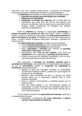 nada tem a ver com a política organizacional. A economia do hidrogênio
certamente provocará a redistribuição do poder no mundo globalizado.
       As tendências das empresas ou organizações pós-emprego são três:
            Expansão dos ganhos para participação dos resultados
            Pagamento por habilidades
            Autogestão na direção dos negócios, isto é, aceso direto às
            informações que antes eram do domínio das pessoas que
            tomavam as decisões. Hoje se observa que a economia tende a
            conectar células combustíveis de hidrogênio com geração
            autônoma e resdistribuitiva.

         Ainda no ambiente da empresa ou organização pós-emprego, a
pessoa faz aquilo que precisa ser feito para facilitar, honrar e realizar a
missão, a visão e os valores da organização onde cada pessoa administra o
todo e não apenas a sua parte. O hidrogênio como fonte de energia pode se
tornar o primeiro sistema energético democrático, libertador e eqüitativo da
história humana.
         Nas organizações pós-emprego, consegue-se que as pessoas:
              Tomem decisões gerenciais que eram restritas aos gerentes
              Tenham acesso às informações para tais decisões
              Sejam capacitadas e treinadas para entender as questões
              comerciais e financeiras da empresa
              Interessem-se pelo fruto de seu trabalho como forma de
              compartilhar com a organização e participar dos seus lucros
              Possam na economia do hidrogênio compartilhar e criar um novo
              uso descentralizado da energia e do bem estar.

       Para administrar a transição da sociedade industrial para a
sociedade da informação, onde predominam as organizações pós-emprego,
há que se reinventarem também os programas de capacitação e
treinamento. Essas ações devem:
            Objetivar a leitura dos mercados, identificar as necessidades
            oriundas das mudanças e definir o produto de ou para alguém de
            acordo com as necessidades
            Identificar outros vendedores de bens ou serviços que estão
            fazendo aquilo que a organização pretende fazer e como
            alcançam resultados
            Induzir a melhorar continuamente a qualidade daquilo que se
            pretende fazer;
            Gerir seu tempo pessoal e do “joint-venturing” pessoal na
            organização. A criação da economia do hidrogênio deve levar à
            redistribuição do lucro e do poder como forças motrizes de um
            novo modo de produção.

        O novo sistema circulatório da organização pós-emprego requer para
a redisposição de recursos:
             Capacitação e treinamento em como administrar a própria
             carreira e oportunidades de negócios




                                                                        109
 