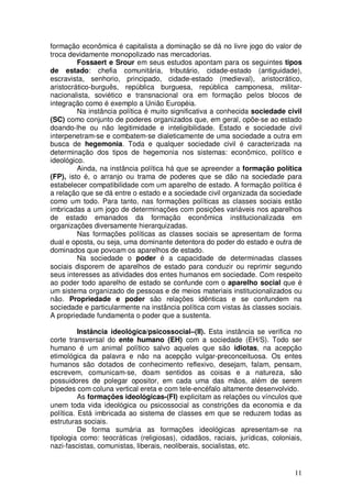 formação econômica é capitalista a dominação se dá no livre jogo do valor de
troca devidamente monopolizado nas mercadorias.
         Fossaert e Srour em seus estudos apontam para os seguintes tipos
de estado: chefia comunitária, tributário, cidade-estado (antiguidade),
escravista, senhorio, principado, cidade-estado (medieval), aristocrático,
aristocrático-burguês, república burguesa, república camponesa, militar-
nacionalista, soviético e transnacional ora em formação pelos blocos de
integração como é exemplo a União Européia.
         Na instância política é muito significativa a conhecida sociedade civil
(SC) como conjunto de poderes organizados que, em geral, opõe-se ao estado
doando-lhe ou não legitimidade e inteligibilidade. Estado e sociedade civil
interpenetram-se e combatem-se dialeticamente de uma sociedade a outra em
busca de hegemonia. Toda e qualquer sociedade civil é caracterizada na
determinação dos tipos de hegemonia nos sistemas: econômico, político e
ideológico.
         Ainda, na instância política há que se apreender a formação política
(FP), isto é, o arranjo ou trama de poderes que se dão na sociedade para
estabelecer compatibilidade com um aparelho de estado. A formação política é
a relação que se dá entre o estado e a sociedade civil organizada da sociedade
como um todo. Para tanto, nas formações políticas as classes sociais estão
imbricadas a um jogo de determinações com posições variáveis nos aparelhos
de estado emanados da formação econômica institucionalizada em
organizações diversamente hierarquizadas.
         Nas formações políticas as classes sociais se apresentam de forma
dual e oposta, ou seja, uma dominante detentora do poder do estado e outra de
dominados que povoam os aparelhos de estado.
         Na sociedade o poder é a capacidade de determinadas classes
sociais disporem de aparelhos de estado para conduzir ou reprimir segundo
seus interesses as atividades dos entes humanos em sociedade. Com respeito
ao poder todo aparelho de estado se confunde com o aparelho social que é
um sistema organizado de pessoas e de meios materiais institucionalizados ou
não. Propriedade e poder são relações idênticas e se confundem na
sociedade e particularmente na instância política com vistas às classes sociais.
A propriedade fundamenta o poder que a sustenta.

          Instância ideológica/psicossocial–(II). Esta instância se verifica no
corte transversal do ente humano (EH) com a sociedade (EH/S). Todo ser
humano é um animal político salvo aqueles que são idiotas, na acepção
etimológica da palavra e não na acepção vulgar-preconceituosa. Os entes
humanos são dotados de conhecimento reflexivo, desejam, falam, pensam,
escrevem, comunicam-se, doam sentidos as coisas e a natureza, são
possuidores de polegar opositor, em cada uma das mãos, além de serem
bípedes com coluna vertical ereta e com tele-encéfalo altamente desenvolvido.
          As formações ideológicas-(FI) explicitam as relações ou vínculos que
unem toda vida ideológica ou psicossocial as constrições da economia e da
política. Está imbricada ao sistema de classes em que se reduzem todas as
estruturas sociais.
          De forma sumária as formações ideológicas apresentam-se na
tipologia como: teocráticas (religiosas), cidadãos, raciais, jurídicas, coloniais,
nazi-fascistas, comunistas, liberais, neoliberais, socialistas, etc.


                                                                               11
 