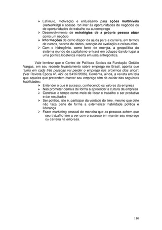 Estímulo, motivação e entusiasmo para ações multiníveis
             (networking) e acesso “on line” às oportunidades de negócios ou
             de oportunidades de trabalho ou autoemprego
             Desenvolvimento de estratégias de a própria pessoa atuar
             como um negócio
             Informações de como dispor da ajuda para a carreira, em termos
             de cursos, bancos de dados, serviços de avaliação e coisas afins
             Com o hidrogênio, como fonte de energia, a geopolítica do
             sistema mundo do capitalismo entrará em colapso dando lugar a
             uma política biosférica inserta em uma antropolítica.

        Vale lembrar que o Centro de Políticas Sociais da Fundação Getúlio
Vargas, em seu recente levantamento sobre emprego no Brasil, aponta que
“uma em cada três pessoas vai perder o emprego nos próximos dois anos”.
(Ver Revista Época nº. 427 de 24/07/2006). Comenta, ainda, a revista em tela
que aqueles que pretendem manter seu emprego têm de cuidar das seguintes
habilidades:
             Entender o que é sucesso, conhecendo os valores da empresa
             Não prometer demais de forma a apreender a cultura da empresa
             Controlar o tempo como meio de focar o trabalho e ser produtivo
             e dar resultados
             Ser político, isto é, participar da vontade do time, mesmo que dele
             não faça parte de forma a externalizar habilidade política e
             liderança
             Fazer marketing pessoal de maneira que as pessoas achem que
                seu trabalho tem a ver com o sucesso em manter seu emprego
                ou carreira na empresa.




                                                                            110
 
