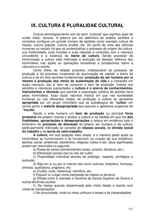 IX. CULTURA E PLURALIDAE CULTURAL
         Cultura etimologicamente vem do latim “culturae” que significa ação de
cuidar tratar, venerar. A palavra por ser detentora de amplos sentidos e
conceitos configura um grande número de epítetos como exemplo cultura de
massa, cultura popular, cultura erudita, etc. Do ponto de vista das ciências
humanas ou sociais há que se contextualizar o processo da origem da cultura,
sua historicidade, suas funções e suas relações e conexões com a natureza
circundante e a essência da teoria da cultura. Sendo processo de
hominização a cultura está imbricada a evolução da ideação reflexiva dos
hominídeos nas ações ou operações inovadoras e prospectivas sobre a
natureza e o cosmo.
         Como efeito da relação produtiva (indissociável do processo de
produção e do processo incessante de acumulação de capital) a teoria da
cultura a vê em dois sentidos fundamentais: produção do ser humano por si
mesmo e produção dos meios de sustentação da vida e a interpreta em
dupla natureza, isto é, bem de consumo e bem de produção. Inserta nos
sentidos e naturezas supracitados a cultura é o acervo de conhecimentos,
instrumentos e técnicas que permite a exploração coletiva do planeta terra
pelos hominídeos. Essa dupla natureza implica em que nas sociedades
humanas ou nos diferentes modos de produção a cultura se apresente
apropriada por um grupo minoritário que se autodesigna de “cultos” em
contra ponto a maioria desapropriada que assume a aparência enganosa de
“inculta”.
         Sendo o ente humano um bem de produção ou principal força
produtiva ele próprio inventa e produz a cultura e na medida em que lhe doa
finalidades, apropriações e desapropriações e coloca em evidência todo o
fenômeno do processo de alienação do próprio ser humano e da cultura,
particularmente imbricado ao conceito de classes sociais, de divisão social
do trabalho e da teoria do valor-trabalho.
         A cultura, em sua acepção mais ampla, é a maneira pelas quais os
hominídeos se humanizaram e se humanizam na criação de sua existência:
política; social; ambiental; econômica; religiosa; lúdica e etc. Seus significados
podem ser resumidos no seguinte:
         a) Posse de certos conhecimentos (artes, turismo, literatura, etc.)
         b) Diferenças sociais (ser ou não ser culto)
         c) Propriedade individual através de prestígio, respeito, privilégios e
exclusão
         d) Algo em si ou por si mesmo tais como culturas: brasileira, francesa,
chinesa, australiana, angolana, etc.
         e) Erudita, culta, intelectual, científica, etc.
         f) Popular ou vulgar como expressão da massa ou do povo
         g) Elitista como é exemplo a Doutrina da Escola Superior de Guerra e
outras doutrinas ocultas
         h) De massa quando disseminada pela mídia falada e escrita com
vistas às manipulações
         i) De comunidade, onde os mitos unificam o tempo e às interpretações




                                                                              111
 