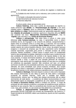 j) De atividade agrícola, com os cultivos de vegetais e criatórios de
animais
        k) Cuidado do ente humano com a natureza, com a alma e com o eco-
agroturismo
        l) Formação e educação dos seres humanos
        m) Aprimoramento da natureza humana
        n) Natureza adquirida.

         A cultura pode e deve ser apreciada como:
         Cultura histórica. Vista sob o ponto de observação do espírito ou
razão conforme trata HEGEL na “Fenomenologia do Espírito” e em seus
tratados sobre a “Estética” tanto no referencial a idéia e o ideal quanto ao
belo artístico e o ideal. Historicamente pode ser apreendida segundo a ótica
das relações de produção na extensa, oportuna e discutida obra de MARX
não somente nos seus “Manuscritos Econômico-Filosóficos”, mas no
“Capital” (três volumes) e na “Crítica da Economia Política”.
         Cultura e antropologia. Sob essa ótica a cultura é vista como
diferença ente humano-natureza, ou seja, é apreendida como a ordem
simbólica da lei, da linguagem e do conjunto de práticas, comportamentos e
ações entre os humanos entre si e entre eles e a natureza. Em sua análise
sobre a cultura brasileira o antropólogo Darcy Ribeiro escreve o seguinte: “o
caráter espúrio da cultura brasileira decorre, como vimos, da própria natureza
exógena e mercantil da empresa que lhe deu nascimento como formação
colonial escravista, organizada para prover o mercado europeu de certos
produtos. Nestas condições, o Brasil nasce e cresce como um proletariado
externo das sociedades européias, destinado a contribuir para o preenchimento
das condições de sobrevivência, de conforto e de riqueza destas e não das
suas próprias. A classe dominante brasileira, em conseqüência, é chamada a
exercer desde o início, o papel de uma camada gerencial de interesses
estrangeiros mais atenta para as exigências destes do que para as condições
de existência da população nacional. Não constituía, por isso, um estrato
senhorial e erudito de uma sociedade autônoma, mas uma representação local,
alienada, de outra sociedade cuja cultura buscava mimetizar. Sua função
precípua era induzir a população a atender os requisitos de feitoria produtora
de gêneros tropicais ou de metais preciosos e geradora de lucro exportáveis”.
         Cultura e ideologia. Sob este ângulo a cultura é vista como imposição
das classes dominantes do seu ideal ou ponto de vista sobre a sociedade
ocultando as divisões internas. Tanto isto é verdade que MARX,
historicamente, colocou que “as idéias das classes dominantes são as idéias
dominantes de cada época ... a existência de idéias revolucionárias em uma
determinada época já pressupõe a existência de uma classe revolucionária.”
Na Crítica a Economia Política, MARX é enfático em afirmar: “o modo de
produção da vida material condiciona o processo de existência social, política e
espiritual no seu conjunto. Não é a consciência dos homens que lhe determina
o ser, mas, pelo contrário, é o ser social que lhes determina a consciência”.
         Cultura e desenvolvimento sustentável segundo o saudoso
economista CELSO FURTADO (Ex-ministro de Planejamento, da Cultura e 1º
Superintendente da SUDENE) cabem aos brasileiros, quanto ao item supradito,
o seguinte:



                                                                            112
 