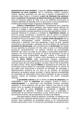 aparecimento do povo brasileiro; a segunda, cultura transplantada com o
surgimento do povo brasileiro, isto é, mamelucos, caipiras, curibocos,
crioulos, caboclos, sertanejos, etc. que vem a constituir o proletariado e a
chamada classe média e, a terceira, a partir da libertação dos escravos,
com o surgimento do processo de desenvolvimento da cultura brasileira,
muito em particular, depois de 1930, com a era VARGAS, dinamizando as
relações capitalistas de produção tanto no agro quanto na urbe consolidando a
existência das classes sociais: burguesia e proletariado no Brasil.
          Cultura e imperialismo (Globalismo). Considerando que a produção
intelectual é à base da cultura capitalista, tanto material quanto espiritual, ela
tende ou é dirigida a reproduzir globalmente, idéias, valores, princípios e
doutrinas colocando os países periféricos em profunda dependência cultural. A
produção intelectual é o produto e a condição do imperialismo cultural, na
forma do pensar eurocêntrico e etnocêntrico, que se verifica no chamado
processo de globalização. Para superar as formas de pensar eurocêntricas e
etnocêntrica há que se contrapor, a elas, o pensar crítico abrangente com as
respectivas recomposições: política, econômica, social, psicossocial,
institucional e ambiental. Com esta perspectiva o povo do país, alienado
culturalmente, deve entender e apreender de forma objetiva não somente os
processos de deculturação, mas, principalmente, de aculturação. Na medida
em que apreende os processos, em tela, cabe ao povo e à intelectualidade
esforçar-se, persistentemente, em conduzir maneiras de auto-afirmação
libertando sua cultura da carga de pré-noções e preconceitos destinados a
resigná-la. Em contra ponto ao pensar do “centro de dominação" há que se
estabelecerem umas compreensões solidárias, criativas e niveladoras na
dimensão cultural da nação. O pensar crítico abrangente na sociedade, no
dizer de Darcy Ribeiro, pode experimentar impulsos progressistas
“incorporando à sua cultura elementos de um acervo tecnológico-produtivo que,
mais que traços de uma cultura qualquer, faz parte, hoje em dia, do patrimônio
do saber humano”. Ainda, segundo Ribeiro, é necessário ter em conta que "as
construções culturais devem ser examinadas valorativamente, em termos de
seu papel como instrumentos e estímulos da afirmação de criatividade e
desenvolvimento autônomo de um povo, ou ao contrário, de percalços
dissuasivos de qualquer esforço renovador. É admitir ademais a possibilidade
de restauração da ingenuidade cultural pela erradicação de seus conteúdos
espúrios, através de processos autoconstrutivos que seriam revoluções
culturais".
          A pluralidade cultural se dá no âmbito da teoria da adaptação (ver
HABERMAS) a partir da tolerância que prefigura, envolve e evolve o
multiculturalismo e a democracia nas sociedades humanas chamadas
ocidentais. O termo tolerância vem do latim “toleranz” que trata da virtude
política entre os cidadãos de procedência e modos diferentes de viver. Do
ponto de vista da cultura tolerância é considerada a mistura ou
miscigenação de diferentes e distintas culturas para a cooperação e
compromisso de convivência humanitária, ou seja, mistura, de forma virtuosa,
não somente de etnias, mas principalmente, de raças e de religiões.
          Sob esse aspecto o Brasil se diferencia, no planeta, na medida em que
é dotado de total e absoluta tolerância étnica, racial e religiosa em todo o seu
território. Esse qualificativo da pluralidade cultural ou do multiculturalismo
brasileiro aponta para um por vir virtuoso da nacionalidade na solução dos seus


                                                                              114
 