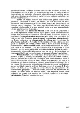 problemas internos. Também, muito em particular, dos problemas mundiais ou
internacionais aonde se vêm ou se verificam cerca de 30 conflitos bélicos
(guerras) que tem conteúdos e formas de origem ética, racial e religiosa que se
sobrepõem à estrutura metabólica do capital no modo produção capitalista e se
tornam irreconciliáveis.
          Sendo um modelo reduzido das contradições globais, desse modo
produção, certamente o Brasil, na medida em que soluciona os seus
problemas, pode e deve servir de modelo para a solução dos conflitos atuais do
sistema mundo capitalista. Para tanto sua pluralidade cultural, pela bem
sucedida miscigenação, é o seu principal ponto forte pela adaptabilidade
étnica, racial e religiosa do seu povo.
          Com uma séria política de inclusão social onde o eco-agroturismo é
de suma importância acredita-se que o país possa, agora, circunscrever um
campo de ação onde possa reivindicar para si e para o mundo uma estrutura e
uma lógica de humanidades ou antropolítica ou, ainda, uma nova forma de
vida em seu todo. O nexo da teoria da cultura e da teoria da adaptação está,
no Brasil, exatamente na miscigenação da cultura que é a gênese da
pluralidade cultural ou formação de identidades coletivas próprias do seu
povo não somente em termos políticos, mas na busca evolvente de mitigar,
virtuosamente, a destrutividade social e o discenso irreconciliável das etnias,
das raças e das religiões. Com essa sensibilidade e virtuosidade o povo
brasileiro tem um ajuste legitimador a um pluralismo de visões do mundo,
coexistências e integração político-social para os “por vir” da humanidade ou
sociedade global livres, ecumênica e sem ranços colonialistas e imperialistas.
          Multiculturalismo. Coexistência de diferentes culturas em um mesmo
território ou país. O Brasil é por excelência, um país multicultural bem sucedido.
Em seu território fala-se mais de 170 línguas com particularidade a oficial o
português (substituta da língua geral) integrar sua população em seus 8,5
milhões de km² independentemente de raças, etnias, religiões, níveis sociais e
de rendas. Até mesmo os regionalismos existentes servem de catalisadores
para a identidade nacional onde as distâncias servem de unidade. O Brasil,
como um todo, é a negação do eurocentrismo ou etnocentrismo do
determinismo geográfico. O multiculturalismo imbricado ao metabolismo do
capital, no Brasil, pode ser explícito como “uma exigência política, uma
exigência de grupos que sentiam ser oprimidos, ignorados e reprimidos”
(Wallerstein). É por isso versátil e libertador.




                                                                              115
 