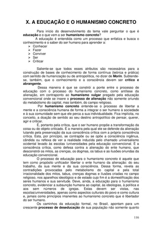 X. A EDUCAÇÃO E O HUMANISMO CONCRETO
        Para início do desenvolvimento do tema vale perguntar o que é
educação e o que vem a ser humanismo concreto?
       A educação é entendida como um processo que enfatiza e busca o
conhecimento e o saber do ser humano para aprender a:
      Conhecer
      Fazer
      Conviver
      Ser
      Criticar

           Saliente-se que todos esses atributos são necessários para a
construção de bases de conhecimento de forma contínua (teórica e prática)
com sentido de humanização ou de antropolítica, no dizer de Morin. Subtende-
se, também, que o conhecimento e a consciência devem ser crítico e
abrangente.
            Dessa maneira é que se constrói a ponte entre o processo de
educação com o processo do humanismo concreto, como antítese da
alienação, em contraponto ao humanismo vulgar pregado pela educação
convencional onde se insere o processo de alienação não somente oriundo
do metabolismo do capital, mas também, do campo religioso.
            Por humanismo concreto entende-se o processo de libertar a
mente e a consciência humana de forma a integrar o ser humano à sociedade
e à sua comunidade sem que ele perca a sua individualidade. Fica implícita, no
conceito, a doação de sentido ao seu destino antropolítico de pensar, querer,
agir e criticar.
           É, portanto pela crítica, que o ser humano propõe a transformação da
coisa ou do objeto criticado. É a maneira pela qual ele se defende da alienação
lutando pela preservação da sua consciência crítica com a própria consciência
crítica. Esta, por princípio, se contrapõe ou se opõe a consciência ingênua,
cândida ou reflexa de ver a realidade induzida pelo chamado universalismo
ocidental levado às escolas /universidades pela educação convencional. É a
consciência crítica, como defesa contra a alienação do ente humano, que
desconstrói os mitos, as crenças, os dogmas, os tabus e as ilusões oriundas da
educação convencional.
           O processo de educação para o humanismo concreto é aquele que
tem como propósito unificador libertar o ente humano da alienação: do seu
trabalho, da sua mente e da sua consciência. Dessa forma, revela as
contradições provocadas pelo metabolismo do capital e pela total
irracionalidade dos mitos, tabus, crenças dogmas e ilusões criadas no campo
religioso, nos aparelhos ideológico e de estado cujo fim é a domestificação dos
seres humanos e sua servitude. Deve, ainda, a educação para o humanismo
concreto, evidenciar a subsunção humana ao capital, às ideologias, à política e
aos sem números de igrejas. Estas devem ser vistas, nas
escolas/universidades, apenas como aspectos culturais do povo e como cultura
e, jamais como princípios imanentes ao humanismo concreto que é libertador
do ser humano.
           Os caminhos da educação formal, no Brasil, apontam para um
crescente processo de deseducação de sua população não somente quanto


                                                                           116
 