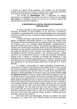 à análise do sistema mundo capitalista, mas também, da vida planetária
quando intencionalmente se violenta a natureza com a destruição da biosfera
com vistas ao processo de acumulação incessante do capital.
         Em termos de globalização (com a subsunção do sistema
educacional ao metabolismo do capital) se oculta à vivência de uma nação
para outras, na totalidade nacional, em que se tem a postura ingênua nos
questionamentos que dizem respeito a:

                A REPRESSÃO AO CAPITAL PRIVADO ESTRANGEIRO
                              ESPECULATIVO

          O capital estrangeiro especulativo equivale sempre a uma forma de
alienação do trabalho do povo brasileiro. É por isso que o humanismo-
nacionalista ou o patriotismo têm como conteúdo ideológico, para emancipação
econômica e política do País, a repulsa ao capital estrangeiro, particularmente,
o especulativo.
         O capital estrangeiro, não passa de uma ficção econômica, constituída
graças à legislação colonial.Esta permite a um mínimo de doação inicial
acrescentar volume imensamente maior de capital gerado no País, para formar,
em conjunto o que a lei considera "capital estrangeiro", assegurando-lhe o
direito de remeter lucros para o exterior. As empresas estrangeiras operam na
verdade com o dinheiro aqui arrecadado, tendo o seu magro dispêndio primitivo
regressado ao país originário, depois de haver montado a máquina pneumática
de sucção do dinheiro do povo. Exemplo claro desse fato foi que levou o
entrególogo Fernando Henrique Cardoso a não somente privatizar o capital
nacional, mas principalmente aliená-lo a muitas das empresas estrangeiras.
Desasa forma a subtraiu a ocupação ou emprego dos brasileiros e criou
empregos para os anacionais que passaram a comandar as empresas antes
nacionais que já em tempos pretéritos obrigaram a estatizar aquelas sucatas
para apossarem-se das divisas ganhas pelo Brasil no período da 2ª Guerra
Mundial.
         A novidade e periculoside do capital estrangeiro principalmente o
especulativo ou financeiro está sempre em seu caráter de determinar o sentido
da economia brasileira independentemente dos interesses e necessidades
nacionais e, particularmente, do povo. Essa é a razão de se argumentar que,
enquanto o capital estrangeiro for vital para o país, não se deve recebê-lo sem
um rigoroso controle. A frase tem sabor evidentemente paradoxal, mas tem
um sentido profundo, sério e sólido. Significa que, enquanto o Brasil estiver nas
fases vitais de seu desenvolvimento, é que se torna imperiosa a substituição
dessa espécie de capital por outra, a nacional. Quando o país tiver alcançado a
fase em que domina e tem autonomia de sua economia, em que a submete à
lei da própria totalidade, pode se quiser receber capital de fora, que já então
não tem meios de se impor como força política e fundamento de atitudes
político-ideológicas. Por isso cabe dizer que só se deve receber o capital de
fora quando dele não mais se precisa. Não se deve agora receber o capital
estranho exatamente porque é vital, ou seja, com rigor etimológico, significa a
vida, que, em tal caso, seria dada por outrem, quando é evidente que quem
deve dar a vida são os brasileiros.
         Para fazer frente aos entregologos, adeptos ou paladinos do capital
estrangeiro, os críticos têm como teorema central da teoria humanista-


                                                                             117
 