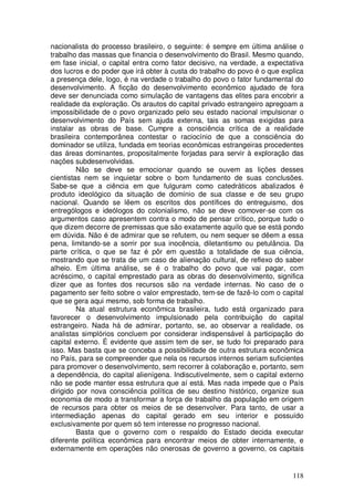 nacionalista do processo brasileiro, o seguinte: é sempre em última análise o
trabalho das massas que financia o desenvolvimento do Brasil. Mesmo quando,
em fase inicial, o capital entra como fator decisivo, na verdade, a expectativa
dos lucros e do poder que irá obter à custa do trabalho do povo é o que explica
a presença dele, logo, é na verdade o trabalho do povo o fator fundamental do
desenvolvimento. A ficção do desenvolvimento econômico ajudado de fora
deve ser denunciada como simulação de vantagens das elites para encobrir a
realidade da exploração. Os arautos do capital privado estrangeiro apregoam a
impossibilidade de o povo organizado pelo seu estado nacional impulsionar o
desenvolvimento do País sem ajuda externa, tais as somas exigidas para
instalar as obras de base. Cumpre a consciência crítica de a realidade
brasileira contemporânea contestar o raciocínio de que a consciência do
dominador se utiliza, fundada em teorias econômicas estrangeiras procedentes
das áreas dominantes, propositalmente forjadas para servir à exploração das
nações subdesenvolvidas.
         Não se deve se emocionar quando se ouvem as lições desses
cientistas nem se inquietar sobre o bom fundamento de suas conclusões.
Sabe-se que a ciência em que fulguram como catedráticos abalizados é
produto ideológico da situação de domínio de sua classe e de seu grupo
nacional. Quando se lêem os escritos dos pontífices do entreguismo, dos
entrególogos e ideólogos do colonialismo, não se deve comover-se com os
argumentos caso apresentem contra o modo de pensar crítico, porque tudo o
que dizem decorre de premissas que são exatamente aquilo que se está pondo
em dúvida. Não é de admirar que se refutem, ou nem sequer se dêem a essa
pena, limitando-se a sorrir por sua inocência, diletantismo ou petulância. Da
parte crítica, o que se faz é pôr em questão a totalidade de sua ciência,
mostrando que se trata de um caso de alienação cultural, de reflexo do saber
alheio. Em última análise, se é o trabalho do povo que vai pagar, com
acréscimo, o capital emprestado para as obras do desenvolvimento, significa
dizer que as fontes dos recursos são na verdade internas. No caso de o
pagamento ser feito sobre o valor emprestado, tem-se de fazê-lo com o capital
que se gera aqui mesmo, sob forma de trabalho.
         Na atual estrutura econômica brasileira, tudo está organizado para
favorecer o desenvolvimento impulsionado pela contribuição do capital
estrangeiro. Nada há de admirar, portanto, se, ao observar a realidade, os
analistas simplórios concluem por considerar indispensável à participação do
capital externo. É evidente que assim tem de ser, se tudo foi preparado para
isso. Mas basta que se conceba a possibilidade de outra estrutura econômica
no País, para se compreender que nela os recursos internos seriam suficientes
para promover o desenvolvimento, sem recorrer à colaboração e, portanto, sem
a dependência, do capital alienígena. Indiscutivelmente, sem o capital externo
não se pode manter essa estrutura que aí está. Mas nada impede que o País
dirigido por nova consciência política de seu destino histórico, organize sua
economia de modo a transformar a força de trabalho da população em origem
de recursos para obter os meios de se desenvolver. Para tanto, de usar a
intermediação apenas do capital gerado em seu interior e possuído
exclusivamente por quem só tem interesse no progresso nacional.
         Basta que o governo com o respaldo do Estado decida executar
diferente política econômica para encontrar meios de obter internamente, e
externamente em operações não onerosas de governo a governo, os capitais


                                                                           118
 