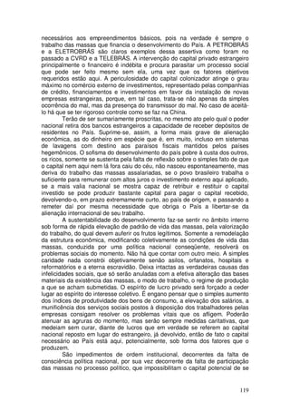 necessários aos empreendimentos básicos, pois na verdade é sempre o
trabalho das massas que financia o desenvolvimento do País. A PETROBRÁS
e a ELETROBRÁS são claros exemplos dessa assertiva como foram no
passado a CVRD e a TELEBRÁS. A intervenção do capital privado estrangeiro
principalmente o financeiro é indébita e procura parasitar um processo social
que pode ser feito mesmo sem ela, uma vez que os fatores objetivos
requeridos estão aqui. A periculosidade do capital colonizador atinge o grau
máximo no comércio externo de investimentos, representado pelas companhias
de crédito, financiamentos e investimentos em favor da instalação de novas
empresas estrangeiras, porque, em tal caso, trata-se não apenas da simples
ocorrência do mal, mas da presença do transmissor do mal. No caso de aceitá-
lo há que se ter rigoroso controle como se faz na China.
         Terão de ser sumariamente proscritas, no mesmo ato pelo qual o poder
nacional retira dos bancos estrangeiros a capacidade de receber depósitos de
residentes no País. Suprime-se, assim, a forma mais grave de alienação
econômica, as do dinheiro em espécie que é, em muito, incluso em sistemas
de lavagens com destino aos paraísos fiscais mantidos pelos países
hegemônicos. O sofisma do desenvolvimento do país pobre à custa dos outros,
os ricos, somente se sustenta pela falta de reflexão sobre o simples fato de que
o capital nem aqui nem lá fora caiu do céu, não nasceu espontaneamente, mas
deriva do trabalho das massas assalariadas, se o povo brasileiro trabalha o
suficiente para remunerar com altos juros o investimento externo aqui aplicado,
se a mais valia nacional se mostra capaz de retribuir e restituir o capital
investido se pode produzir bastante capital para pagar o capital recebido,
devolvendo-o, em prazo extremamente curto, ao país de origem, e passando a
remeter daí por mesma necessidade que obriga o País a libertar-se da
alienação internacional de seu trabalho.
         A sustentabilidade do desenvolvimento faz-se sentir no âmbito interno
sob forma de rápida elevação de padrão de vida das massas, pela valorização
do trabalho, do qual devem auferir os frutos legítimos. Somente a remodelação
da estrutura econômica, modificando coletivamente as condições de vida das
massas, conduzida por uma política nacional conseqüente, resolverá os
problemas sociais do momento. Não há que contar com outro meio. A simples
caridade nada constrói objetivamente senão asilos, orfanatos, hospitais e
reformatórios e a eterna escravidão. Deixa intactas as verdadeiras causas das
infelicidades sociais, que só serão anuladas com a efetiva alteração das bases
materiais da existência das massas, o modo de trabalho, o regime de produção
a que se acham submetidas. O espírito de lucro privado será forçado a ceder
lugar ao espírito do interesse coletivo. É engano pensar que o simples aumento
dos índices de produtividade dos bens de consumo, a elevação dos salários, a
munificência dos serviços sociais postos à disposição dos trabalhadores pelas
empresas consigam resolver os problemas vitais que os afligem. Poderão
atenuar as agruras do momento, mas serão sempre medidas caritativas, que
medeiam sem curar, diante de lucros que em verdade se referem ao capital
nacional reposto em lugar do estrangeiro, já devolvido, então de fato o capital
necessário ao País está aqui, potencialmente, sob forma dos fatores que o
produzem.
         São impedimentos de ordem institucional, decorrentes da falta de
consciência política nacional, por sua vez decorrente da falta de participação
das massas no processo político, que impossibilitam o capital potencial de se


                                                                            119
 