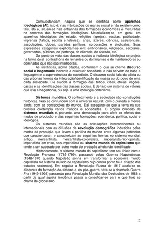Consubstanciam naquilo que se identifica como aparelhos
ideológicos (AI), isto é, nas imbricações do real ao social e não existem como
tais, isto é, situam-se nas entranhas das formações econômicas e misturadas
no concreto das formações ideológicas. Materializam-se, em geral, em
aparelhos ideológicos de: estado, religiões (igrejas), escolas, publicidade,
imprensa (falada, escrita e televisa), artes, lazeres, ciências, assistenciais,
associações, clubes, partidos políticos, corporações e sindicatos. Suas
expressões categoriais explicitam-se em: embrionários, religiosos, escolares,
governados, públicos, de pertença, de clientela, de adesão, etc.
          Do ponto de vista das classes sociais a instância ideológica se projeta
na forma dual contraditória de reinantes ou dominantes e de mantenedores ou
dominados que não são intemporais.
          As instâncias, acima citadas, conformam o que se chama discurso
social e hegemonia inerente a qualquer sociedade e não servem de base a
linguagem e a superestrutura da sociedade. O discurso social fala da pátria ou
das próprias formas da integração/identificação da massa ou do povo de uma
dada sociedade. Ele elucida a formação das: tribos, clães, etnias, nações,
castas e as identificações das classes sociais. É de fato um sistema de valores
que leva a hegemonia, ou seja, a uma ideologia dominante.

         Sistemas mundiais. O conhecimento e a sociedade são construções
históricas. Não se confundem com o universo natural, com o planeta e menos
ainda, com as concepções do mundo. Daí assegurar-se que a terra na sua
biosfera contempla vários mundos e sociedades. O próprio conceito de
sistemas mundiais é, portanto, uma demarcação para aferir os efeitos dos
modos de produção e das seguintes formações: econômica, política, social e
ideológica.
         Os sistemas mundiais são as articulações intercontinentais ou
internacionais com as difusões da revolução demográfica induzidas pelos
modos de produção que levam a partilha do mundo entre algumas potências
que caracterizaram e caracterizam as seguintes formas no sistema mundial:
antigo, mercantilista, mercantilista-colonialista, imperialista-monopolista,
imperialista em crise, neo-imperialista ou sistema mundo do capitalismo que
tende a ser superado por outro modo de produção ainda não identificado.
         Historicamente, o sistema mundo do capitalismo tem seu inicio com a
Revolução Francesa (1789-1799), passando pelas Guerras Napoleônicas
(1848-1870 quando Napoleão sonha em transformar a economia mundo
capitalista no sistema mundo do capitalismo cujo contra ponto foi a criação dos
estados nacionais). Em seguida a Revolução Russa de 1917 abala-se os
alicerceis da formação do sistema e, no pós–guerra, vive-se a chamada Guerra
Fria (1949-1998) passando pela Revolução Mundial das Desilusões de 1968 a
partir da qual aquela tendência passa a consolidar-se para o que hoje se
chama de globalismo.




                                                                              12
 