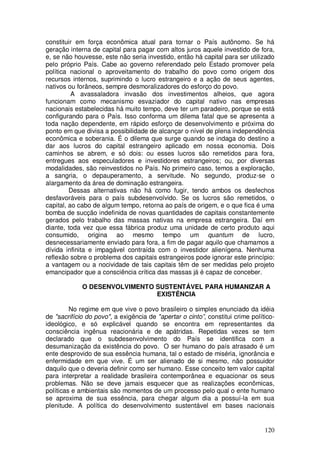 constituir em força econômica atual para tornar o País autônomo. Se há
geração interna de capital para pagar com altos juros aquele investido de fora,
e, se não houvesse, este não seria investido, então há capital para ser utilizado
pelo próprio País. Cabe ao governo referendado pelo Estado promover pela
política nacional o aproveitamento do trabalho do povo como origem dos
recursos internos, suprimindo o lucro estrangeiro e a ação de seus agentes,
nativos ou forâneos, sempre desmoralizadores do esforço do povo.
          A avassaladora invasão dos investimentos alheios, que agora
funcionam como mecanismo esvaziador do capital nativo nas empresas
nacionais estabelecidas há muito tempo, deve ter um paradeiro, porque se está
configurando para o País. Isso conforma um dilema fatal que se apresenta a
toda nação dependente, em rápido esforço de desenvolvimento e próxima do
ponto em que divisa a possibilidade de alcançar o nível de plena independência
econômica e soberania. É o dilema que surge quando se indaga do destino a
dar aos lucros do capital estrangeiro aplicado em nossa economia. Dois
caminhos se abrem, e só dois: ou esses lucros são remetidos para fora,
entregues aos especuladores e investidores estrangeiros; ou, por diversas
modalidades, são reinvestidos no País. No primeiro caso, temos a exploração,
a sangria, o depauperamento, a servitude. No segundo, produz-se o
alargamento da área de dominação estrangeira.
         Dessas alternativas não há como fugir, tendo ambos os desfechos
desfavoráveis para o país subdesenvolvido. Se os lucros são remetidos, o
capital, ao cabo de algum tempo, retorna ao país de origem, e o que fica é uma
bomba de sucção indefinida de novas quantidades de capitais constantemente
gerados pelo trabalho das massas nativas na empresa estrangeira. Daí em
diante, toda vez que essa fábrica produz uma unidade de certo produto aqui
consumido, origina ao mesmo tempo um quantum de lucro,
desnecessariamente enviado para fora, a fim de pagar aquilo que chamamos a
dívida infinita e impagável contraída com o investidor alienígena. Nenhuma
reflexão sobre o problema dos capitais estrangeiros pode ignorar este princípio:
a vantagem ou a nocividade de tais capitais têm de ser medidas pelo projeto
emancipador que a consciência crítica das massas já é capaz de conceber.

             O DESENVOLVIMENTO SUSTENTÁVEL PARA HUMANIZAR A
                               EXISTÊNCIA

         No regime em que vive o povo brasileiro o simples enunciado da idéia
de "sacrifício do povo", a exigência de "apertar o cinto”, constitui crime político-
ideológico, e só explicável quando se encontra em representantes da
consciência ingênua reacionária e de apátridas. Repetidas vezes se tem
declarado que o subdesenvolvimento do País se identifica com a
desumanização da existência do povo. O ser humano do país atrasado é um
ente desprovido de sua essência humana, tal o estado de miséria, ignorância e
enfermidade em que vive. É um ser alienado de si mesmo, não possuidor
daquilo que o deveria definir como ser humano. Esse conceito tem valor capital
para interpretar a realidade brasileira contemporânea e equacionar os seus
problemas. Não se deve jamais esquecer que as realizações econômicas,
políticas e ambientais são momentos de um processo pelo qual o ente humano
se aproxima de sua essência, para chegar algum dia a possuí-la em sua
plenitude. A política do desenvolvimento sustentável em bases nacionais


                                                                                120
 