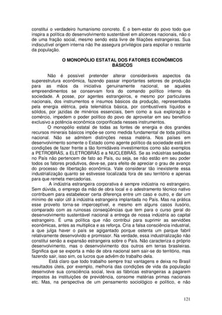 constitui o verdadeiro humanismo concreto. É o bem-estar do povo todo que
inspira a política do desenvolvimento sustentável em alicerces nacionais, não o
de uma fração social, mesmo sendo esta livre de filiações estrangeiras. Sua
indiscutível origem interna não lhe assegura privilégios para espoliar o restante
da população.

               O MONOPÓLIO ESTATAL DOS FATORES ECONÔMICOS
                                BÁSICOS

         Não é possível pretender alterar consideráveis aspectos da
superestrutura econômica, fazendo passar importantes setores de produção
para as mãos da iniciativa genuinamente nacional, se aqueles
empreendimentos se conservam fora do comando político interno da
sociedade. A posse, por agentes estrangeiros, e mesmo por particulares
nacionais, dos instrumentos e insumos básicos da produção, representados
pela energia elétrica, pela telemática básica, por combustíveis líquidos e
sólidos, por jazidas de minérios essenciais, bem como a sua exploração e
comércio, impedem o poder político do povo de aproveitar em seu benefício
exclusivo a potência econômica corporificada nesses instrumentos.
         O monopólio estatal de todas as fontes de energia e dos grandes
recursos minerais básicos impõe-se como medida fundamental de toda política
nacional. Não se admitem distinções nessa matéria. Nos países em
desenvolvimento somente o Estado como agente político da sociedade está em
condições de fazer frente a tão formidáveis investimentos como são exemplos
a PETROBRÁS, a ELETROBRÁS e a NUCLEBRÁS. Se as indústrias sediadas
no País não pertencem de fato ao País, ou seja, se não estão em seu poder
todos os fatores produtivos, deve-se, para efeito de apreciar o grau de avanço
do processo de libertação econômica. Vale considerar tão inexistente essa
industrialização quanto se estivesse localizada fora de seu território e apenas
para que remeta mercadorias.
         A indústria estrangeira corporativa é sempre indústria no estrangeiro.
Sem dúvida, o emprego da mão de obra local e o adestramento técnico nativo
contribuem para estabelecer certa diferença entre um caso e outro, e dar um
mínimo de valor útil à indústria estrangeira implantada no País. Mas na prática
esse proveito torna-se imperceptível, e mesmo em alguns casos ilusório,
comparado com as ruinosas conseqüências que tem para o curso geral do
desenvolvimento sustentável nacional a entrega de nossa indústria ao capital
estrangeiro. É uma política que não contribui para suprimir as servidões
econômicas, antes as multiplica e as reforça. Cria a falsa consciência industrial,
a que julga haver o país se agigantado porque ostenta um parque fabril
relativamente desenvolvido e promissor. Na verdade, essa industrialização não
constitui senão a expansão estrangeira sobre o País. Não caracteriza o próprio
desenvolvimento, mas o desenvolvimento dos outros em terras brasileiras.
Significa que se exporta a mão de obra nacional sem sair-se do território, mas
fazendo sair, isso sim, os lucros que advêm do trabalho dela.
         Está claro que todo trabalho sempre traz vantagens e deixa no Brasil
resultados úteis, por exemplo, melhoria das condições de vida da população
desenvolve sua consciência social, leva as fábricas estrangeiras a pagarem
impostos às instituições de previdência, consome matérias primas nacionais
etc. Mas, na perspectiva de um pensamento sociológico e político, e não


                                                                              121
 