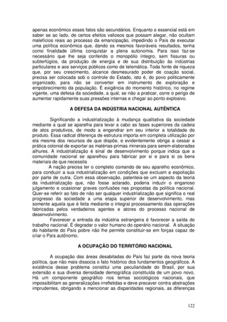 apenas econômico esses fatos são secundários. Enquanto o essencial está em
saber se ao lado, de certos efeitos valiosos que possam alegar, não ocultam
malefícios reais ao processo da emancipação, impedindo o País de executar
uma política econômica que, dando os mesmos favoráveis resultados, tenha
como finalidade última conquistar a plena autonomia. Para isso faz-se
necessário que lhe seja conferido o monopólio íntegro, sem fissuras ou
subterfúgios, da produção de energia e de sua distribuição às indústrias
particulares e aos serviços públicos como de telemática. Toda fonte de riqueza
que, por seu crescimento, alcance desmesurado poder de coação social,
precisa ser colocada sob o controle do Estado, isto é, do povo politicamente
organizado, para não se converter em instrumento de exploração e
empobrecimento da população. É exigência do momento histórico, no regime
vigente, uma defesa da sociedade, a qual, se não a praticar, corre o perigo de
aumentar rapidamente suas pressões internas e chegar ao ponto explosivo.

                  A DEFESA DA INDÚSTRIA NACIONAL AUTÊNTICA

         Significando a industrialização à mudança qualitativa da sociedade
mediante a qual se aparelha para levar a cabo as fases superiores da cadeia
de atos produtivos, de modo a engendrar em seu interior a totalidade do
produto. Essa radical diferença de estrutura importa em completa utilização por
ela mesma dos recursos de que dispõe, e evidentemente obriga a cessar a
prática colonial de exportar as matérias-primas minerais para serem elaboradas
alhures. A industrialização é sinal de desenvolvimento porque indica que a
comunidade nacional se aparelhou para fabricar por si e para si os bens
materiais de que necessita
         A nação precisa ter o completo comando de seu aparelho econômico,
para conduzir a sua industrialização em condições que excluam a espoliação
por parte de outra. Com essa observação, patenteia-se um aspecto da teoria
da industrialização que, não fosse aclarado, poderia induzir o enganoso
julgamento e ocasionar graves confusões nas propostas da política nacional.
Quer-se referir ao fato de não ser qualquer industrialização que significa o real
progresso da sociedade a uma etapa superior de desenvolvimento, mas
somente aquela que é feita mediante o integral processamento das operações
fabricadas pelos verdadeiros agentes e atores do processo nacional de
desenvolvimento.
         Favorecer a entrada da indústria estrangeira é favorecer a saída do
trabalho nacional. É degradar o valor humano do operário nacional. A situação
do habitante do País pobre não lhe permite constituir-se em forças capaz de
criar o País autônomo.

                      A OCUPAÇÃO DO TERRITÓRIO NACIONAL

          A ocupação das áreas desabitadas do País faz parte da nova teoria
política, que não mais dissocia o fato histórico dos fundamentos geográficos. A
existência desse problema constitui uma peculiaridade do Brasil, por sua
extensão e sua diversa densidade demográfica constituída de um povo novo.
Há um componente geográfico nos temas sociológicos nacionais, que
impossibilitam as generalizações irrefletidas e deve precaver contra abstrações
imprudentes, obrigando a mencionar as disparidades regionais, as diferenças


                                                                             122
 