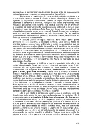 demográficas e as inconcebíveis diferenças de renda entre as pessoas como
categorias sempre presentes em qualquer análise da realidade.
          Reclama-se a devida atenção para as desigualdades regionais e a
concentração de renda pessoal. É o meio de denunciar quaisquer manobras de
agentes do capitalismo internacional. Mesmo de algum empresário nativo
destinado a conservar o desnível, vantajoso para esses exploradores, mas
repudiado pela consciência nacional, cujo objetivo supremo está em promover
a igualdade do desenvolvimento econômico-social-ambiental e do bem-estar
humano em todas as regiões do País. Tudo tem de ser feito para extinguir as
disparidades regionais o mais breve possível. A condição para isso, entretanto,
está em partir do reconhecimento de tais disparidades. Se as medidas
governamentais forem tomadas ignorando esse dado objetivo, determinarão ao
invés de extinção o exarcebamento.
         A postura político-ideológica nacional deve incluir como ponto
primordial de seu programa a ocupação territorial. Deve colocar todas as
grandes questões econômicas, ambientais e sociais na perspectiva que as
associa intimamente à diversidade demográfica e à existência de correntes
migratórias internas relacionadas com a presença de enormes espaços vazios
no interior, com o crescimento vegetativo global da população e as imensas
distâncias entre os grupos humanos. Convém observar que a realidade objetiva
da distância manifesta um dado específico da fisionomia social e ambiental do
Brasil, que falta a quase todas as comunidades dos países metropolitanos, de
pequenas dimensões, e em conseqüência não figura na meditação de seus
sociólogos e filósofos.
          No país pequeno, a distância é sempre concebida entre ele e os
outros, distantes dele. Para o país pequeno, distante é outro país; para o Brasil,
distantes são os aglomerados humanos do povo brasileiro, incluso as
comunidades dos indígenas. Para o primeiro, distância quer dizer diferença,
para o Brasil, quer dizer identidade. Nesse caso, a distância é interior a
todos os habitantes no território brasileiro. Esse fato determina um significado
existencial único, original, distinto quanto à vivência e ao pensamento da
distância, que jamais o pensador metropolitano dos países pequenos será
capaz de alcançar. Admitir que para o Brasil a distância não separa, mas liga, é
coisa dificilmente concebível pela mentalidade do pensador europeu e japonês.
Para o país menor, a idéia de distância contém a nota de diversidade entre os
pontos distantes, mas no caso do Brasil transporta ao contrário o sentido de
identidade entre os locais afastados um do outro, pois são implicitamente
concebidos como pertencentes ao mesmo ser nacional.
         Não é um hábito a consciência social pensar a distância entre os
brasileiros e entre povos de outro país. À distância para os brasileiros não é
uma relação externa; o brasileiro é distante de si mesmo e não dos outros.
A familiaridade com o espaço, o hábito de pensar nos longos afastamentos, a
convivência normal com remotas populações patrícias e a métrica social e
cultural que daí deriva tudo isso é específico da existência dos brasileiros e os
distingue das comunidades de limites estreitos. Hoje, não tem cabimento
pensar na imensidão do Brasil e imaginá-lo vagamente em sua pujança futura.
A percepção que se deve ter obrigatoriamente do espaço disponível é a
preocupação de melhor ocupá-lo e utilizá-lo. Vivendo esse novo estilo de
pensar, o modo crítico, percebe que precisa ocupá-lo rapidamente, é essa



                                                                              123
 