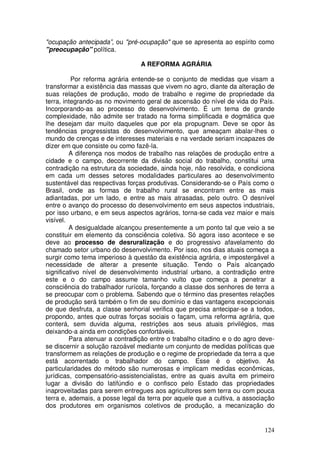 "ocupação antecipada”, ou "pré-ocupação" que se apresenta ao espírito como
"preocupação" política.

                                A REFORMA AGRÁRIA

          Por reforma agrária entende-se o conjunto de medidas que visam a
transformar a existência das massas que vivem no agro, diante da alteração de
suas relações de produção, modo de trabalho e regime de propriedade da
terra, integrando-as no movimento geral de ascensão do nível de vida do País.
Incorporando-as ao processo do desenvolvimento. É um tema de grande
complexidade, não admite ser tratado na forma simplificada e dogmática que
lhe desejam dar muito daqueles que por ela propugnam. Deve se opor às
tendências progressistas do desenvolvimento, que ameaçam abalar-lhes o
mundo de crenças e de interesses materiais e na verdade seriam incapazes de
dizer em que consiste ou como fazê-la.
         A diferença nos modos de trabalho nas relações de produção entre a
cidade e o campo, decorrente da divisão social do trabalho, constitui uma
contradição na estrutura da sociedade, ainda hoje, não resolvida, e condiciona
em cada um desses setores modalidades particulares ao desenvolvimento
sustentável das respectivas forças produtivas. Considerando-se o País como o
Brasil, onde as formas de trabalho rural se encontram entre as mais
adiantadas, por um lado, e entre as mais atrasadas, pelo outro. O desnível
entre o avanço do processo do desenvolvimento em seus aspectos industriais,
por isso urbano, e em seus aspectos agrários, torna-se cada vez maior e mais
visível.
         A desigualdade alcançou presentemente a um ponto tal que veio a se
constituir em elemento da consciência coletiva. Só agora isso acontece e se
deve ao processo de desruralização e do progressivo afavelamento do
chamado setor urbano do desenvolvimento. Por isso, nos dias atuais começa a
surgir como tema imperioso à questão da existência agrária, e impostergável a
necessidade de alterar a presente situação. Tendo o País alcançado
significativo nível de desenvolvimento industrial urbano, a contradição entre
este e o do campo assume tamanho vulto que começa a penetrar a
consciência do trabalhador rurícola, forçando a classe dos senhores de terra a
se preocupar com o problema. Sabendo que o término das presentes relações
de produção será também o fim de seu domínio e das vantagens excepcionais
de que desfruta, a classe senhorial verifica que precisa antecipar-se a todos,
propondo, antes que outras forças sociais o façam, uma reforma agrária, que
conterá, sem duvida alguma, restrições aos seus atuais privilégios, mas
deixando-a ainda em condições confortáveis.
         Para atenuar a contradição entre o trabalho citadino e o do agro deve-
se discernir a solução razoável mediante um conjunto de medidas políticas que
transformem as relações de produção e o regime de propriedade da terra a que
está acorrentado o trabalhador do campo. Esse é o objetivo. As
particularidades do método são numerosas e implicam medidas econômicas,
jurídicas, compensatório-assistencialistas, entre as quais avulta em primeiro
lugar a divisão do latifúndio e o confisco pelo Estado das propriedades
inaproveitadas para serem entregues aos agricultores sem terra ou com pouca
terra e, ademais, a posse legal da terra por aquele que a cultiva, a associação
dos produtores em organismos coletivos de produção, a mecanização do


                                                                           124
 