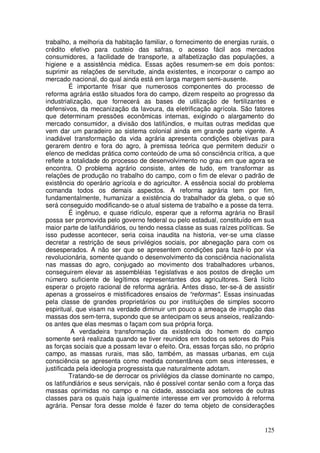 trabalho, a melhoria da habitação familiar, o fornecimento de energias rurais, o
crédito efetivo para custeio das safras, o acesso fácil aos mercados
consumidores, a facilidade de transporte, a alfabetização das populações, a
higiene e a assistência médica. Essas ações resumem-se em dois pontos:
suprimir as relações de servitude, ainda existentes, e incorporar o campo ao
mercado nacional, do qual ainda está em larga margem semi-ausente.
         É importante frisar que numerosos componentes do processo de
reforma agrária estão situados fora do campo, dizem respeito ao progresso da
industrialização, que fornecerá as bases de utilização de fertilizantes e
defensivos, da mecanização da lavoura, da eletrificação agrícola. São fatores
que determinam pressões econômicas internas, exigindo o alargamento do
mercado consumidor, a divisão dos latifúndios, e muitas outras medidas que
vem dar um paradeiro ao sistema colonial ainda em grande parte vigente. A
inadiável transformação da vida agrária apresenta condições objetivas para
gerarem dentro e fora do agro, à premissa teórica que permitem deduzir o
elenco de medidas prática como conteúdo de uma só consciência crítica, a que
reflete a totalidade do processo de desenvolvimento no grau em que agora se
encontra. O problema agrário consiste, antes de tudo, em transformar as
relações de produção no trabalho do campo, com o fim de elevar o padrão de
existência do operário agrícola e do agricultor. A essência social do problema
comanda todos os demais aspectos. A reforma agrária tem por fim,
fundamentalmente, humanizar a existência do trabalhador da gleba, o que só
será conseguido modificando-se o atual sistema de trabalho e a posse da terra.
         É ingênuo, e quase ridículo, esperar que a reforma agrária no Brasil
possa ser promovida pelo governo federal ou pelo estadual, constituído em sua
maior parte de latifundiários, ou tendo nessa classe as suas raízes políticas. Se
isso pudesse acontecer, seria coisa inaudita na historia, ver-se uma classe
decretar a restrição de seus privilégios sociais, por abnegação para com os
desesperados. A não ser que se apresentem condições para fazê-lo por via
revolucionária, somente quando o desenvolvimento da consciência nacionalista
nas massas do agro, conjugado ao movimento dos trabalhadores urbanos,
conseguirem elevar as assembléias 1egislativas e aos postos de direção um
número suficiente de legítimos representantes dos agricultores. Será lícito
esperar o projeto racional de reforma agrária. Antes disso, ter-se-á de assistir
apenas a grosseiros e mistificadores ensaios de “reformas". Essas insinuadas
pela classe de grandes proprietários ou por instituições de simples socorro
espiritual, que visam na verdade diminuir um pouco a ameaça de irrupção das
massas dos sem-terra, supondo que se antecipam os seus anseios, realizando-
os antes que elas mesmas o façam com sua própria força.
          A verdadeira transformação da existência do homem do campo
somente será realizada quando se tiver reunidos em todos os setores do País
as forças sociais que a possam levar o efeito. Ora, essas forças são, no próprio
campo, as massas rurais, mas são, também, as massas urbanas, em cuja
consciência se apresenta como medida consentânea com seus interesses, e
justificada pela ideologia progressista que naturalmente adotam.
         Tratando-se de derrocar os privilégios da classe dominante no campo,
os latifundiários e seus serviçais, não é possível contar senão com a força das
massas oprimidas no campo e na cidade, associada aos setores de outras
classes para os quais haja igualmente interesse em ver promovido à reforma
agrária. Pensar fora desse molde é fazer do tema objeto de considerações


                                                                             125
 