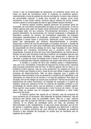 morais e cair na simploriedade de apresentar um problema social como se
fosse um dever de consciência moral. A mudança na existência agrária,
representando a troca do padrão de vida do contingente humano mais extenso
da comunidade nacional, é tarefa que incumbe às massas como força
consciente, a que trarão valioso concurso alguns setores de outras classes
sociais a quem a humanização da vida no agro também possa interessar.
          A reforma agrária constitui aspecto particular do processo geral da
sociedade, do movimento transformador de todas as suas estruturas, e não se
realiza apenas pela ação da fração social diretamente interessada, mas pela
comunidade toda, em seu conjunto. Permanecendo dominante a figura do
grande latifundiário, do escravocrata, do "coronel" prepotente e retrógrado do
fazendeiro ausente, do usineiro, do arrendatário explorador, da empresa
estrangeira açambarcadora da produção, conservado o sistema de crédito
privilegiado a certas áreas e conjunturas, distribuído como munificência do
poder aos apaniguados por políticos descomprometidos e corruptos,
desprovido o interior de vias de penetração e circulação mercantil, o estado de
pauperismo agrário em nada seria modificado pela simples declaração jurídica
de propriedade de diminuto pedaço de terra, logo fraudada em seus efeitos
libertadores por manobras econômicas que a anulariam como medida
progressista. A posse de terra por seus reais trabalhadores, os colonos que aí
labutam só terá valor de passo inicial para modificar as condições reais de vida
se for acompanhada das demais medidas que assegurem a abertura do
mercado, a quebra da atual correlação entre a oferta e a procura de mão-de-
obra e a instituição das relações capitalistas nas áreas onde ainda não existem.
          A divisão e a posse da terra são medidas justas e indispensáveis,
mas, por si só, incompletas. A elas têm de seguirem-se muitas outras, impostas
pelo processo econômico total do País. A reforma agrária não se reduz a um
problema jurídico apenas, mas de cunho existencial, diz respeito ao modo de
ser do homem que trabalha a terra, modo de ser que reflete a etapa vigente do
processo de desenvolvimento. Não se deve esquecer que o quadro de
espantosa desumanidade como se apresenta a existência do trabalhador rural
representa um modo de ser do homem; e um tipo de existência. Para abolir tal
situação, tem-se de indagar as causas que a explicam. Verifica-se que elas são
basicamente de ordem econômica, as relações de produção e o regime de
trabalho, tendo por cobertura formal um sistema de relações jurídicas e uma
constelação de valores éticos, que se destinam a justificar o estado vigente.
Para suprimir esse quadro, humanizando o ente humano do interior, há que
abolir todas as causas que se conjugam para estabelecer o atual modo
desumano de existir.
          A reforma agrária não resulta de um decreto, mas da conquista de
novo momento de um processo. Não depende da decisão intelectual, mas da
dinâmica dos fatores reais da sociedade inteira. Não há, a rigor, reforma
"agrária”, pois não se trata de reformar o campo, mas a totalidade da realidade
nacional. E no âmbito da sociedade como um todo, do processo de
desruralização e não, isoladamente, no das suas áreas agrícolas, que se tem
de pensar o problema agrário. Não é a legislação que determina a reforma
agrária, é a efetiva ocorrência de uma reforma da realidade da existência
humana e das relações de produção no campo que se manifesta sob as
espécies de lei agrária.



                                                                            126
 