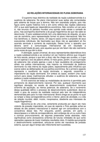 AS RELAÇÕES INTERNACIONAIS DE PLENA SOBERANIA

          O supremo traço distintivo da realidade da nação subdesenvolvida é a
ausência de soberania. No plano internacional suas ações são comandadas
pelo sistema de forças que a domina. Não tem expressão própria, pois não
figura como sujeito histórico livre e sim como reflexo das nações soberanas
(G7) a que está ligada por dependência econômica. Não constitui um ser para
si, não enuncia no plenário mundial uma opinião onde retrate a vontade do
povo, mas acompanha docilmente a do grupo hegemônico de que não sabe se
desvincular. O país subdesenvolvido tem uma diplomacia de etiqueta, só para
uso de cerimônia, para representação formal no plano internacional. Não lhe
traz benefícios, e, mesmo, talvez, em alguns casos contra o propósito de seus
executantes individuais, tão fascinados que disso não se apercebem só lhe
acarreta servitude e aumento de exploração. Dessa forma, o aparelho que
deveria servir à comunicação internacional dá em resultado a
incomunicabi1idade do país, pois aqueles que por ele falam não são realmente
porta-vozes do que têm a dizer.
         A alienação, quase universal, de seus representantes diplomáticos leva
a nação subdesenvolvida a se constituir em ser histórico afônico que ninguém
de fora escuta, porque o que tem a dizer não lhe chega aos ouvidos, e o que
ouve é apenas o eco da palavra alheia. O mais grave, porém, é que a privação
de soberania não arrasta apenas o país à fase caudatária do protagonismo
alheio nos prélios internacionais, mas importa na intromissão da potência
dominante na vida interna da nação pobre, especialmente pela influência que
exerce sobre as deliberações de sua política econômica. Se o primeiro aspecto
representa o caudilismo da nação dominada, o segundo, corporifica o
imperialismo da nação dominante. Em ambos os casos, existem uma razão
comum para essas inadmissíveis atitudes: a ausência de soberania, de que
padece a nação subdesenvolvida.
         O livre exercício de todas as modalidades de domínio é permitido pelo
primarismo do desenvolvimento nacional. Por isso, qualquer movimento que
signifique elevação na escala do desenvolvimento sustentável torna-se
sinônimo de aquisição, ao menos potencial, de soberania. Se o incremento
dessa qualidade define o processo de desenvolvimento sustentável, deve-se
medir o grau de avanço da realidade nacional pelo teor de independência
demonstrada pelo país no trato internacional. Breve chega-se ao ponto no qual
se romper a falsa correspondência entre o interior, pleno de atividade, e a vida
de relação mundial, débil, incolor, inexpressiva, obediente aos interesses da
nação hegemônica.
         Aproxima-se de uma crise, certamente produzida por algum ato mais
violento da pressão imperialista, em que de repente o País percebe achar-se
dotado de alto poderio internacional e resolver agir em concordância com a
consciência desse fato. Por enquanto, porém, persiste, em parte, o
descompasso e a falta de correspondência, sem embargo de um ou outro fraco
e confuso pronunciamento, de algumas pretensões ainda abstratas, mais
significativas como alvissareiros sintomas de futuras virilidades do que como
operações capazes de trazer imediatos resultados úteis. À medida que progride
o desenvolvimento sustentável, articula-se contra ele manobras de pressão
externa, que por algum tempo são infelizmente bem sucedidas.



                                                                            127
 