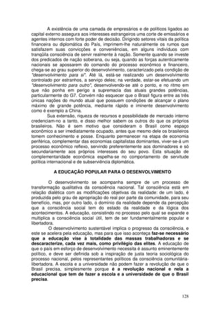 A existência de uma camada de empresários e de políticos ligados ao
capital externo assegura aos interesses estrangeiros uma corte de emissários e
agentes internos com forte poder de decisão. Dirigindo setores vitais da política
financeira ou diplomática do País, imprimem-lhe naturalmente os rumos que
satisfazem suas convicções e conveniências, em alguns indivíduos com
tranqüila consciência de servir realmente à nação. Somente quando se investe
dos predicados de nação soberana, ou seja, quando as forças autenticamente
nacionais se apossarem do comando do processo econômico e financeiro,
chega-se ao grau superior do desenvolvimento, caracterizado pela condição de
"desenvolvimento para si". Até lá, está-se realizando um desenvolvimento
controlado por estranhos, a serviço deles; na verdade, estar-se efetuando um
"desenvolvimento para outro", desenvolvendo-se até o ponto, e no ritmo em
que não ponha em perigo a supremacia das atuais grandes potências,
particularmente do G7. Convém não esquecer que o Brasil figura entre as três
únicas nações do mundo atual que possuem condições de alcançar o plano
máximo de grande potência, mediante rápido e iminente desenvolvimento
como é exemplo a China.
         Sua extensão, riqueza de recursos e possibilidade de mercado interno
credenciam-no a tanto, e disso melhor sabem os outros do que os próprios
brasileiros. Não é sem motivo que consideram o Brasil como espaço
econômico a ser imediatamente ocupado, antes que mesmo dele os brasileiros
tomem conhecimento e posse. Enquanto permanecer na etapa de economia
periférica, complementar das economias capitalistas dominantes, viver-se-á um
processo econômico reflexo, servindo preferentemente aos dominadores e só
secundariamente aos próprios interesses do seu povo. Esta situação de
complementaridade econômica espelha-se no comportamento de servitude
política internacional e de subserviência diplomática.

           A EDUCAÇÃO POPULAR PARA O DESENVOLVIMENTO

          O desenvolvimento se acompanha sempre de um processo de
transformação qualitativa da consciência nacional. Tal consciência está em
relação dialética com as modificações objetivas da realidade: de um lado, é
produzida pelo grau de apropriação do real por parte da comunidade, para seu
benefício, mas, por outro lado, o domínio da realidade depende da percepção
que a consciência social tem do estado da realidade e da lógica dos
acontecimentos. A educação, consistindo no processo pelo qual se expande e
multiplica a consciência social útil, tem de ser fundamentalmente popular e
libertadora.
          O desenvolvimento sustentável implica o progresso da consciência, e
este se acelera pela educação, mas para que isso aconteça faz-se necessário
que a educação vise à totalidade das massas trabalhadoras e se
descaracterize, cada vez mais, como privilégio das elites. A educação de
que o país em esforço de desenvolvimento necessita é assunto eminentemente
político, e deve ser definida sob a inspiração de justa teoria sociológica do
processo nacional, pelos representantes políticos da consciência comunitária-
libertadora. A escola e a universidade não podem fazer a revolução de que o
Brasil precisa, simplesmente porque é a revolução nacional e nela a
educacional que tem de fazer a escola e a universidade de que o Brasil
precisa.


                                                                             128
 