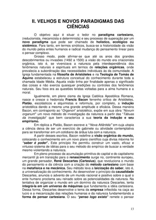 II. VELHOS E NOVOS PARADIGMAS DAS
                    CIÊNCIAS
          O objetivo aqui é situar o ledor no paradigma cartesiano,
(reducionista, mecanicista e determinista) e seu processo de superação por um
novo paradigma que pode ser chamado de holístico, ecológico ou
sistêmico. Para tanto, em termos sinóticos, busca-se a historicidade da visão
do mundo pelos entes humanos e radical mudança do pensamento linear para
o pensar complexo.
          Grosso modo, pode afirmar-se que até os anos dos grandes
descobrimentos ou invasões (1492 a 1500) a visão do mundo era criacionista
orgânica, isto é, se vivenciava a natureza pela interdependência dos
fenômenos naturais e espirituais em termos de relações orgânicas, onde
prevalecia a subordinação das necessidades individuais às da comunidade. A
Igreja fundamentada na filosofia de Aristóteles e na Teologia de Tomás de
Aquino estabeleceu a estrutura conceitual do conhecimento durante toda a
chamada Idade Média. Aquela visão tinha por finalidade apenas o significado
das coisas e não exercia quaisquer predições ou controles dos fenômenos
naturais. Seu foco era as questões teístas voltadas para a alma humana e a
moral.
          Igualmente, em pleno cisma da Igreja Católica Apostólica Romana,
nasce e cresce o hedonista Francis Bacon ferrenho crítico de Aristóteles,
Platão, escolásticos e alquimistas e reformula, por completo, a indução
aristotélica dando a mesma uma grande amplitude e eficácia. Dessa maneira
Bacon, em contraponto ao “Organon” aristotélico, expõe em sua obra “Novum
organum” um novo método de investigação da natureza a partir das “Tábuas
da investigação” que bem caracteriza a sua teoria da indução e seu
empirismo.
          Em réplica a Platão, Bacon escreve a “Nova Atlântida” em cuja utopia
a ciência deixa de ser um exercício de gabinete ou atividade contemplativa
para se transformar em um cotidiano de árdua luta com a natureza.
          A partir desses escritos, Bacon redefine a visão orgânica do mundo,
colocando o conhecimento em um novo plano científico cuja divisa máxima foi
“saber é poder”. Este princípio lhe permitiu construir um vasto, eficaz e
virtuoso sistema de idéias para o seu método do empírico de buscar a verdade
mesmo violentando a natureza.
          Em pleno processo da acumulação primitiva do capital e do capitalismo
mercantil já em transição para o renascimento surge no, continente europeu,
um grande pensador, René Descartes (Cartesius), que revoluciona o mundo
do pensamento e da ciência com a criação do método cartesiano com base
na metafísica e na mecânica. Seu método leva a laicização do saber, isto é,
a universalização do conhecimento. Ao desenvolver o princípio da causalidade
Descartes, anuncia o advento de um mundo racional e positivo sobre o qual o
ente humano proclama seu reinado sobre as potencialidades da natureza. Na
tentativa de organizar o mundo em um domínio da natureza Descartes, tenta
integrá-la em um universo de máquinas que fundamenta a idéia cartesiana.
Dessa forma, Descartes desenvolve o tema da empresa inflectida na caça ao
lucro e a mecanização das relações humanas e da natureza fundamentando a
forma de pensar cartesiana. O seu “penso logo existo” remete o pensar


                                                                            13
 
