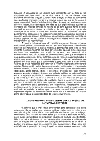 histórico. A conquista de um destino livre representa, por si, feito de tal
magnitude, pelo que custou de trabalho, luta e fé, que se oferece como
manancial de infinitas criações culturais. Para a nação em fase de eclosão de
suas potências criadoras, ver-se a si mesma como o ser que se fez o que é
agora e constitui "motivo" artístico inesgotável. A cópia de sentimentos que
sugere é inédita, não se compara em nada ao que experimentava quando se
entregava aos motivos a1heios. O mesmo se dá com qualquer forma de arte
sensível as novas condições de existência do povo. Fica como prova de
alienação e arcaísmo o culto dos valores estéticos anteriores, os que
pertenceram a artistas que, na falta de intensa motivação nacional autêntica e
superior. Muitos se apegam ao folclórico, ao colorido dos aspectos elementares
da vida popular, ou vão buscar a inspiração nas classes cultas dos países
metropolitanos ou hegemônicos.
          A genuína cultura nacional não constitui, a rigor, um item do programa
nacionalista, porque, em verdade, resulta dele. Mas, representa um resultado
dialético, que reflui sobre a causa, modifica-a contribuindo para torná-la mais
eficiente. A cultura nacional não deve ser entendida apenas como expressão
resultante das condições da existência nacional, pois constitui fator
eminentemente ativo do processo de desenvolvimento pelo qual se engendra
essa própria existência. Sendo autêntica, nela se refletem, nas modalidades e
estilos que assume as reivindicações populares, nela se manifestam os
projetos de ação social que a comunidade sugere, nela vêm à luz os novos
valores, os ideais nascentes que começam a reclamar vigência na consciência
coletiva. Nesse sentido, deflui da cultura um efeito positivo sobre o processo do
desenvolvimento, o qual ê decisivamente influenciado pelas representações
ideológicas, pelas teorias, idéias e exigências artísticas que esse mesmo
processo permite produzir. Há, pois, uma relação dialética de ação recíproca
entre os aspectos espirituais do desenvolvimento sustentável, representados
pelas idéias e produtos da criação cultural e os aspectos materiais em que se
corporificam as transformações da realidade. Como o desenvolvimento, vai
surgindo à consciência crítica mais rigorosa, exigente e exata. A cultura do
povo, exprimindo essa consciência em crescimento, desempenha papel
unificador, pela forma como apresenta à consciência social a imagem de sua
realidade. A unidade de cultura que o processo nacional tende a produzir
representa no plano da consciência social aquilo que é a totalidade do País no
plano objetivo para a sustentabilidade do seu desenvolvimento.


             A SOLIDARIEDADE INTERNACIONAL COM AS NAÇÕES EM
                          LUTA PELA LIBERTAÇÃO

        O esforço que o País deve empreender para conquistar sua plena
autonomia não se realiza num espaço histórico vazio, nem se reduz a um
combate singular entre ele e uma potência dominante, que o subjuga.
Representa uma façanha nacional, tendo por cenário a totalidade mundial,
onde outras comunidades se empenham igualmente na luta pela libertação.
Não pode deixar de figurar na carta de princípios humanistas a solidariedade
com as nações que se acham em condições semelhantes às do Brasil e
porfiam em alcançar para si os mesmos bens que almejam. Deve, pois, ser
estabelecido o princípio de integral apoio a essas nações, com as quais


                                                                             130
 