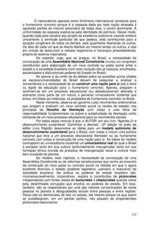 O nacionalismo aparece como fenômeno internacional constante para
o humanismo concreto porque é a resposta dada por toda nação atrasada à
agressão partida do mesmo adversário de todas elas, o centro dominante. A
uniformidade da resposta explica-se pela identidade do estímulo. Desse modo,
quando cada país constrói seu projeto de existência autônoma visando embora
unicamente à servitude particular de que padece, está contribuindo para a
atuação congênere de todos os demais, está igualmente libertando os outros.
Os atos de cada um que se liberta libertam ao mesmo tempo os outros, e isso
em virtude de destruírem a nefasta hegemonia e hierarquia preestabelecida,
própria do sistema imperialista.
          Do exposto, urge, que se pregue, no Brasil, a necessidade da
convocação de uma Assembléia Nacional Constituinte (nunca um congresso
constituinte) para elaboração de um novo contrato ou pacto social entre o
estado e a sociedade brasileira (com total mutação dos já caducos, entulhados,
esclerosados e disfuncionais poderes do Estado no Brasil).
          Ao ignorar e ao omitir-se do debate sobre as questões acima citadas
as escolas/universidades do Brasil deixam de pesquisar e analisar a
conveniência e a necessidade de se construir uma nação para si sob a ótica
ou égide da educação para o humanismo concreto. Apenas, pregoam e
confinam-se em um processo educacional (ou deseducacional) alienado e
alienante como parte de um nocivo e perverso universalismo ocidental que
breca, em todas as instâncias, os propósitos do humanismo concreto no Brasil.
          Neste momento, observa-se (governo Lula) movimentos embrionários
que pregam e praticam um novo contrato social (a revelia do estado) nos
princípios da filosofia da libertação com vistas a uma ética de
responsabilidade fundamentada na práxis e subjetividade da libertação como
conteúdo de um novo processo educacional para os movimentos sociais.
          Por todos esses motivos é que, o AUTOR, em seu livro “Agenda 21 e
desenvolvimento sustentável. Caminhos e desvios”. (2ª edição no prelo do
editor Livro Rápido) desenvolve as idéias para um modelo autônomo de
desenvolvimento sustentável para o Brasil, com vistas a induzir uma política
nacional que leva a um processo educacional libertador ou ao humanismo
concreto com vistas à construção de uma nação para si. As idéias do modelo
contrapõem ao universalismo ocidental um universalismo real do qual o Brasil
é portador tanto em sua cultura (profundamente miscigenada) tanto em sua
formação étnica oriunda do processo de miscigenação racial e cultural mais
bem sucedido do planeta.
          No modelo, está implícita, a necessidade da convocação de uma
Assembléia Constituinte ou de reformas constitucionais que venha ao encontro
da construção do novo pacto ou contrato social na medida em que o agora
existente divorciou o estado (poderes legislativo, judiciário e executivo) da
sociedade brasileira. Na prática os poderes do estado brasileiro são,
incomensuravelmente, corporativos, regidos e constituídos de plutocratas
irresponsáveis com fortes vieses de burocratas e cleptocratas quando vistos
pela desenfreada corrupção que envolve os poderes do estado. Em tese,
também, são os responsáveis por uma das maiores concentrações de renda
pessoal no planeta e desigualdades sociais entre pessoas e entre regiões.
Raros são os democratas de fato no estado, até mesmo porque os que assim
se autodesignam, em um partido político, não passam de emperdenidos
plutocratas-reacionários.


                                                                          132
 