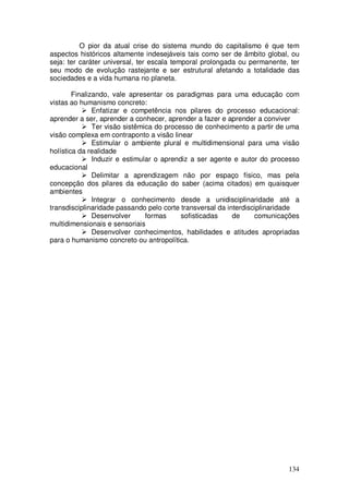 O pior da atual crise do sistema mundo do capitalismo é que tem
aspectos históricos altamente indesejáveis tais como ser de âmbito global, ou
seja: ter caráter universal, ter escala temporal prolongada ou permanente, ter
seu modo de evolução rastejante e ser estrutural afetando a totalidade das
sociedades e a vida humana no planeta.

        Finalizando, vale apresentar os paradigmas para uma educação com
vistas ao humanismo concreto:
               Enfatizar e competência nos pilares do processo educacional:
aprender a ser, aprender a conhecer, aprender a fazer e aprender a conviver
               Ter visão sistêmica do processo de conhecimento a partir de uma
visão complexa em contraponto a visão linear
               Estimular o ambiente plural e multidimensional para uma visão
holística da realidade
               Induzir e estimular o aprendiz a ser agente e autor do processo
educacional
               Delimitar a aprendizagem não por espaço físico, mas pela
concepção dos pilares da educação do saber (acima citados) em quaisquer
ambientes
               Integrar o conhecimento desde a unidisciplinaridade até a
transdisciplinaridade passando pelo corte transversal da interdisciplinaridade
               Desenvolver      formas     sofisticadas    de     comunicações
multidimensionais e sensoriais
               Desenvolver conhecimentos, habilidades e atitudes apropriadas
para o humanismo concreto ou antropolítica.




                                                                          134
 