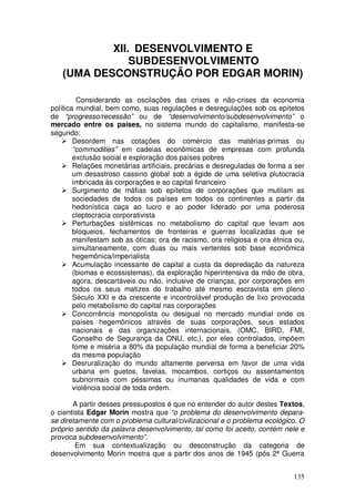 XII. DESENVOLVIMENTO E
               SUBDESENVOLVIMENTO
   (UMA DESCONSTRUÇÃO POR EDGAR MORIN)

         Considerando as oscilações das crises e não-crises da economia
política mundial, bem como, suas regulações e desregulações sob os epítetos
de “progresso/recessão” ou de “desenvolvimento/subdesenvolvimento” o
mercado entre os países, no sistema mundo do capitalismo, manifesta-se
segundo:
        Desordem nas cotações do comércio das matérias-primas ou
        “commodities” em cadeias econômicas de empresas com profunda
        exclusão social e exploração dos países pobres
        Relações monetárias artificiais, precárias e desreguladas de forma a ser
        um desastroso cassino global sob a égide de uma seletiva plutocracia
        imbricada às corporações e ao capital financeiro
        Surgimento de máfias sob epítetos de corporações que mutilam as
        sociedades de todos os países em todos os continentes a partir da
        hedonística caça ao lucro e ao poder liderado por uma poderosa
        cleptocracia corporativista
        Perturbações sistêmicas no metabolismo do capital que levam aos
        bloqueios, fechamentos de fronteiras e guerras localizadas que se
        manifestam sob as óticas; ora de racismo, ora religiosa e ora étnica ou,
        simultaneamente, com duas ou mais vertentes sob base econômica
        hegemônica/imperialista
        Acumulação incessante de capital a custa da depredação da natureza
        (biomas e ecossistemas), da exploração hiperintensiva da mão de obra,
        agora, descartáveis ou não, inclusive de crianças, por corporações em
        todos os seus matizes do trabalho até mesmo escravista em pleno
        Século XXI e da crescente e incontrolável produção de lixo provocada
        pelo metabolismo do capital nas corporações
        Concorrência monopolista ou desigual no mercado mundial onde os
        países hegemônicos através de suas corporações, seus estados
        nacionais e das organizações internacionais, (OMC, BIRD, FMI,
        Conselho de Segurança da ONU, etc.), por eles controlados, impõem
        fome e miséria a 80% da população mundial de forma a beneficiar 20%
        da mesma população
        Desruralização do mundo altamente perversa em favor de uma vida
        urbana em guetos, favelas, mocambos, cortiços ou assentamentos
        subnormais com péssimas ou inumanas qualidades de vida e com
        violência social de toda ordem.

       A partir desses pressupostos é que no entender do autor destes Textos,
o cientista Edgar Morin mostra que “o problema do desenvolvimento depara-
se diretamente com o problema cultural/civilizacional e o problema ecológico. O
próprio sentido da palavra desenvolvimento, tal como foi aceito, contém nele e
provoca subdesenvolvimento”.
        Em sua contextualização ou desconstrução da categoria de
desenvolvimento Morin mostra que a partir dos anos de 1945 (pós 2ª Guerra


                                                                            135
 