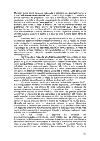 Mundial) surge como panacéia imbricada a categoria de desenvolvimento a
tríade “ciência-técnica-indústria” como uma ideologia acoplada ou atrelada à
noção positivista de “progresso”. Esta leva a concretizar, no sistema mundo
capitalista, uma total e absoluta incapacidade de conceber um futuro para a
humanidade em termos de “antropolítica” que vem a ser uma política do ente
humano com vistas a tratar a biosfera em sua multidimensionalidade de
problemas. Por isso, Morin antever na “antropolítica” que o devir do ser
humano “traz em si o problema filosófico, doravante politizado, no sentido da
vida, das finalidades humanas, do destino humano. A política, portanto, se vê
de fato levada a assumir o destino e o devir do ente humano assim como do
planeta”.
        Considera Morin que na nova problemática política fora da incensatez
da ideologia desenvolvimento/subdesenvolvimento “o viver, o nascer e o morrer
estão doravante no campo político. As perturbações que afetam as noções de
pai, mãe, filho, masculino, feminino, isto é, o que havia de fundamental na
organização da família e da sociedade, reclamam normas políticas. A noção de
ser humano, tornado modificável por manipulações, em breve se arrisca a ser
normatizada por um poder político que disponha do poder de manipular o poder
de manipulação.”
         Confirmando a “tragédia do desenvolvimento” Morin mostra os dois
aspectos fundamentais do desenvolvimento, ou seja: “de um lado, é um mito
global no qual as sociedades industrializadas atingem o bem-estar, reduzem
suas desigualdades extremas e dispensam aos indivíduos o máximo de
felicidade que uma sociedade pode dispensar. Do outro, é uma concepção
redutora, em que o crescimento econômico é o motor necessário e suficiente
de todos os desenvolvimentos sociais, psíquicos e morais. Essa concepção
tecno-econômica ignora os problemas humanos da identidade, da comunidade,
da solidariedade, da cultura. Assim, a noção de desenvolvimento se apresenta
gravemente subdesenvolvida. A noção de subdesenvolvimento é um produto
pobre e abstrato da noção pobre e abstrata de desenvolvimento”.
         Com uma análise, que tende a confirmar a chamada hipótese 20/80,
nas desigualdades humanas do sistema mundo capitalista, Morin mostra que
no após guerra ou nos últimos 60 anos (voltados para a ideologia do
desenvolvimento/subdesenvolvimento) o capitalismo levou o planeta, ao
desequilíbrio explícito no clivar Norte/Sul. Para tanto, “as grandes potências
conservam o monopólio da alta tecnologia e se aproximam até mesmo do
poder cognitivo e manipulador do capital genético das espécies vivas, inclusive
a humana. O mundo desenvolvido destrói seus excedentes agrícolas, põe suas
terras em pousio enquanto fomes e miséria se multiplicam no mundo pobre.
Quando há guerras civis ou desastres naturais, a ajuda filantrópica
momentânea é devorada por parasitas burocráticos ou políticos interessados
em negócios. O terceiro mundo continua a sofrer a exploração econômica, mas
sofre também a cegueira, o pensamento limitado, o subdesenvolvimento moral
e intelectual do mundo desenvolvido”.
         Em      sua     crítica    a     cegueira      da     ideologia     do
desenvolvimento/subdesenvolvimento Morin mostra que as incertezas, as
turbulências, as bifurcações e as oscilações imprevistas da realidade histórica
têm levado renomados economistas e cientistas a condicionar seu ponto de
vista a uma interpretação economicista da história. A economia “ignora os
acidentes, os indivíduos, as paixões, a loucura humana. Ela julga perceber a


                                                                           136
 