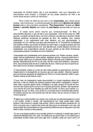 superação do Estado-nação não é sua liquidação, mas sua integração em
associações mais amplas, a limitação de seu poder absoluto de vida e de
morte sobre etnias e sobre os indivíduos”.

         Para o leitor ter idéia do que vem a ser corporação, aqui várias vezes
citadas, vale transcrever, a contextualização da dileta aluna Marluce de Castro
Acosta sobre o documentário canadense “The Corporation” dirigido por Mark
Achbar e Jennifer Abbott com roteiro de Joel Bakan apresentado em sala de
aula.
          A citada aluna assim resume sua contextualização: “O filme, ou
documentário descreve, o que, de fato é uma corporação. Tudo se deu início em 1886,
quando o condado de Santa Clara, nos EUA, enfrentou nos tribunais a Southern Pacific
Railroad, poderosa companhia de estradas de ferro. No veredicto, sem maiores
explicações, o juiz responsável pelo caso declarou, em sua argumentação, ‘a
corporação ré é um indivíduo que goza das premissas da 14a Emenda da Constituição
dos Estados Unidos, que proíbe ao Estado que este negue, a qualquer pessoa sob sua
jurisdição, igual proteção perante a lei’. Isso significa que, a partir daquele momento, era
estabelecida uma jurisprudência através da qual, perante as leis Norte Americanas,
corporações poderiam considerar-se como indivíduos”.

“Corporações são consideradas como pessoas perante a lei. Podem comprar, vender,
alugar, acionar judicialmente, sofrer perdas, capitalizar ganhos, incorporar patrimônio e
tantas outras ações que as pessoas físicas realizam durante suas existências nesse
planeta. Diferentemente de mim ou de você, não têm corpo físico definido e, tampouco
alma. Sua principal razão de ser é a obtenção de lucro, mesmo que isso se oponha ao
bem estar comum de toda a coletividade humana”.

“O documentário mostra os rumos da vida nesse planeta ao gerenciarmos de forma
irresponsável e inconseqüente os recursos que por aqui existem. Estamos legando
para as próximas gerações de habitantes da Terra um mundo destruído, falido e, para
finalizar, doente ou até mesmo morto”...

“O que mais me impressiona nesse documentário é a nossa impotência diante de
tudo isso, o fato de milhões de crianças ingerirem leite podre e estragado e ninguém
fazer nada, e quando alguém tenta, é obrigado a se calar, porque no mundo em que
vivemos não importa quem somos e sim o quanto ganhamos, também não importa se
uma menina de nove anos trabalha por prato de comida, no final o que importa, é a
satisfação da usar um tênis, uma camisa ou uma bolsa que foi confeccionada através
do trabalho escravo de uma inocente que não tem futuro, não ao menos um futuro no
mínimo decente”.

“É lógico que o documentário nos mostra uma mídia que só está preocupada em lucros
e em vender, vender e vender, não importando-se com nada exceto bater metas,
produzir mais consumo e vender mais sonhos. Achei o documentário excelente sim, só
acho uma pena que a maioria dos jovens de hoje pouco se preocupem com isso, até
porque estão tão concentrados em seus próprios problemas que se esquecem que isso
afeta a todos, inclusive à eles próprios”.

“Eu sou uma pessoa positiva e que acredita ainda em mudanças, e assistir algo assim é
realmente libertador para mim, pois, me certifica do que quero fazer, e me mostra que a
publícidade também pode servir para algo bom e positivo, pode sim servir como um



                                                                                       138
 