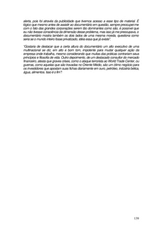alerta, pois foi através da publicidade que tivemos acesso a esse tipo de material. É
lógico que mesmo antes de assistir ao documentário em questão, sempre preocupei-me
com o fato das grandes corporações serem tão dominantes como são, é possível que
eu não tivesse consciência da dimensão desse problema, mas isso já me preocupava, o
documentário mostra também os dois lados de uma mesma moeda, questiona como
seria se o mundo inteiro fosse privatizado, idéia essa que já existe”.

“Gostaria de destacar que a certa altura do documentário um alto executivo de uma
multinacional se diz, em alto e bom tom, impotente para mudar qualquer ação da
empresa onde trabalha, mesmo considerando que muitas das práticas contrariam seus
princípios e filosofia de vida. Outro depoimento, de um destacado consultor do mercado
financeiro, atesta que graves crises, como o ataque terrorista ao World Trade Center, ou
guerras, como aquelas que são travadas no Oriente Médio, são um ótimo negócio para
os investidores que apostam suas fichas diariamente em ouro, petróleo, indústria bélica,
água, alimentos. Isso é o fim”!




                                                                                    139
 