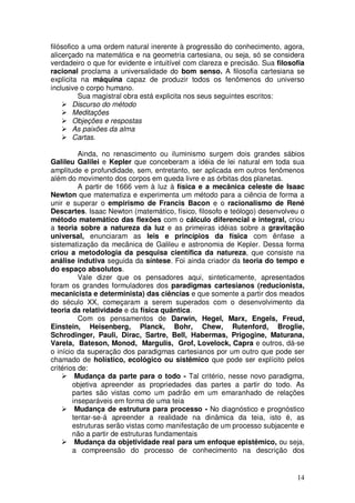 filósofico a uma ordem natural inerente à progressão do conhecimento, agora,
alicerçado na matemática e na geometria cartesiana, ou seja, só se considera
verdadeiro o que for evidente e intuitível com clareza e precisão. Sua filosofia
racional proclama a universalidade do bom senso. A filosofia cartesiana se
explicita na máquina capaz de produzir todos os fenômenos do universo
inclusive o corpo humano.
          Sua magistral obra está explicita nos seus seguintes escritos:
        Discurso do método
        Meditações
        Objeções e respostas
        As paixões da alma
        Cartas.

          Ainda, no renascimento ou iluminismo surgem dois grandes sábios
Galileu Galilei e Kepler que conceberam a idéia de lei natural em toda sua
amplitude e profundidade, sem, entretanto, ser aplicada em outros fenômenos
além do movimento dos corpos em queda livre e as órbitas dos planetas.
          A partir de 1666 vem à luz à física e a mecânica celeste de Isaac
Newton que matematiza e experimenta um método para a ciência de forma a
unir e superar o empirismo de Francis Bacon e o racionalismo de René
Descartes. Isaac Newton (matemático, físico, filosofo e teólogo) desenvolveu o
método matemático das flexões com o cálculo diferencial e integral, criou
a teoria sobre a natureza da luz e as primeiras idéias sobre a gravitação
universal, enunciaram as leis e princípios da física com ênfase a
sistematização da mecânica de Galileu e astronomia de Kepler. Dessa forma
criou a metodologia da pesquisa científica da natureza, que consiste na
análise indutiva seguida da síntese. Foi ainda criador da teoria do tempo e
do espaço absolutos.
          Vale dizer que os pensadores aqui, sinteticamente, apresentados
foram os grandes formuladores dos paradigmas cartesianos (reducionista,
mecanicista e determinista) das ciências e que somente a partir dos meados
do século XX, começaram a serem superados com o desenvolvimento da
teoria da relatividade e da física quântica.
          Com os pensamentos de Darwin, Hegel, Marx, Engels, Freud,
Einstein, Heisenberg, Planck, Bohr, Chew, Rutenford, Broglie,
Schrodinger, Pauli, Dirac, Sartre, Bell, Habermas, Prigogine, Maturana,
Varela, Bateson, Monod, Margulis, Grof, Lovelock, Capra e outros, dá-se
o início da superação dos paradigmas cartesianos por um outro que pode ser
chamado de holístico, ecológico ou sistêmico que pode ser explícito pelos
critérios de:
         Mudança da parte para o todo - Tal critério, nesse novo paradigma,
        objetiva apreender as propriedades das partes a partir do todo. As
        partes são vistas como um padrão em um emaranhado de relações
        inseparáveis em forma de uma teia
         Mudança de estrutura para processo - No diagnóstico e prognóstico
        tentar-se-á apreender a realidade na dinâmica da teia, isto é, as
        estruturas serão vistas como manifestação de um processo subjacente e
        não a partir de estruturas fundamentais
         Mudança da objetividade real para um enfoque epistêmico, ou seja,
        a compreensão do processo de conhecimento na descrição dos


                                                                             14
 