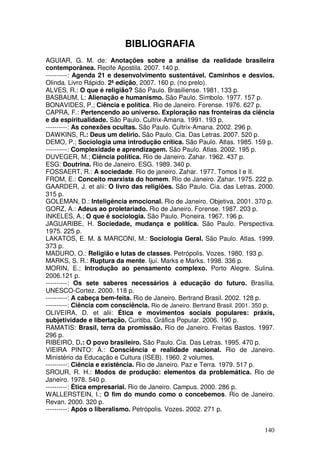 BIBLIOGRAFIA
AGUIAR, G. M. de: Anotações sobre a análise da realidade brasileira
contemporânea. Recife Apostila. 2007. 140 p.
----------: Agenda 21 e desenvolvimento sustentável. Caminhos e desvios.
Olinda. Livro Rápido. 2ª edição, 2007. 160 p. (no prelo).
ALVES, R.: O que é religião? São Paulo. Brasiliense. 1981. 133 p.
BASBAUM, L: Alienação e humanismo. São Paulo. Símbolo. 1977. 157 p.
BONAVIDES, P.; Ciência e política. Rio de Janeiro. Forense. 1976. 627 p.
CAPRA, F.: Pertencendo ao universo. Exploração nas fronteiras da ciência
e da espiritualidade. São Paulo. Cultrix-Amana. 1991. 193 p.
----------: As conexões ocultas. São Paulo. Cultrix-Amana. 2002. 296 p.
DAWKINS, R.: Deus um delírio. São Paulo. Cia. Das Letras. 2007. 520 p.
DEMO, P.; Sociologia uma introdução crítica. São Paulo. Atlas. 1985. 159 p.
----------: Complexidade e aprendizagem. São Paulo. Atlas. 2002. 195 p.
DUVEGER, M.; Ciência política. Rio de Janeiro. Zahar. 1962. 437 p.
ESG: Doutrina. Rio de Janeiro. ESG. 1989. 340 p.
FOSSAERT, R.: A sociedade. Rio de janeiro. Zahar. 1977. Tomos I e II.
FROM, E.: Conceito marxista do homem. Rio de Janeiro. Zahar. 1975. 222 p.
GAARDER, J. et alii: O livro das religiões. São Paulo. Cia. das Letras. 2000.
315 p.
GOLEMAN, D.: Inteligência emocional. Rio de Janeiro. Objetiva. 2001. 370 p.
GORZ, A.: Adeus ao proletariado. Rio de Janeiro. Forense. 1987. 203 p.
INKELES, A.; O que é sociologia. São Paulo. Pioneira. 1967. 196 p.
JAGUARIBE, H. Sociedade, mudança e política. São Paulo. Perspectiva.
1975. 225 p.
LAKATOS, E. M. & MARCONI, M.: Sociologia Geral. São Paulo. Atlas. 1999.
373 p.
MADURO, O.: Religião e lutas de classes. Petrópolis. Vozes. 1980. 193 p.
MARKS, S. R.: Ruptura da mente. Ijuí. Marks e Marks. 1998. 336 p.
MORIN, E.; Introdução ao pensamento complexo. Porto Alegre. Sulina.
2006.121 p.
----------: Os sete saberes necessários à educação do futuro. Brasília.
UNESCO-Cortez. 2000. 118 p.
----------: A cabeça bem-feita. Rio de Janeiro. Bertrand Brasil. 2002. 128 p.
----------: Ciência com consciência. Rio de Janeiro. Bertrand Brasil. 2001. 350 p.
OLIVEIRA, D. et alii: Ética e movimentos sociais populares: práxis,
subjetividade e libertação. Curitiba. Gráfica Popular. 2006. 190 p.
RAMATIS: Brasil, terra da promissão. Rio de Janeiro. Freitas Bastos. 1997.
296 p.
RIBEIRO, D.: O povo brasileiro. São Paulo. Cia. Das Letras. 1995. 470 p.
VIEIRA PINTO: Á.: Consciência e realidade nacional. Rio de Janeiro.
Ministério da Educação e Cultura (ISEB). 1960. 2 volumes.
----------: Ciência e existência. Rio de Janeiro. Paz e Terra. 1979. 517 p.
SROUR, R. H.: Modos de produção: elementos da problemática. Rio de
Janeiro. 1978. 540 p.
----------: Ética empresarial. Rio de Janeiro. Campus. 2000. 286 p.
WALLERSTEIN, I.; O fim do mundo como o concebemos. Rio de Janeiro.
Revan. 2000. 320 p.
----------: Após o liberalismo. Petrópolis. Vozes. 2002. 271 p.


                                                                              140
 