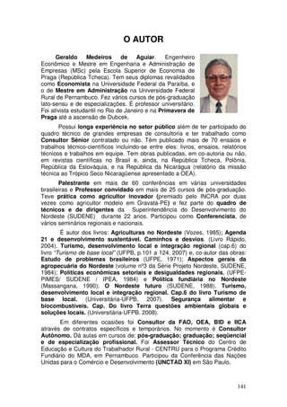 O AUTOR
      Geraldo     Medeiros      de    Aguiar.    Engenheiro
Econômico e Mestre em Engenharia e Administração de
Empresas (MSc) pela Escola Superior de Economia de
Praga (República Tcheca). Tem seus diplomas revalidados
como Economista na Universidade Federal da Paraíba, e
o de Mestre em Administração na Universidade Federal
Rural de Pernambuco. Fez vários cursos de pós-graduação
lato-sensu e de especializações. É professor universitário.
Foi ativista estudantil no Rio de Janeiro e na Primavera de
Praga até a ascensão de Dubcek.
       Possui longa experiência no setor público além de ter participado do
quadro técnico de grandes empresas de consultoria e ter trabalhado como
Consultor Sênior contratado ou não. Têm publicado mais de 70 ensaios e
trabalhos técnico-científicos incluindo-se entre eles: livros, ensaios, relatórios
técnicos e trabalhos em equipe. Tem obras publicadas, em co-autoria ou não,
em revistas científicas no Brasil e, ainda, na República Tcheca, Polônia,
República da Eslováquia, e na República da Nicarágua (relatório da missão
técnica ao Trópico Seco Nicaragüense apresentado a OEA).
       Palestrante em mais de 60 conferências em várias universidades
brasileiras e Professor convidado em mais de 25 cursos de pós-graduação.
Teve prática como agricultor inovador (premiado pelo INCRA por duas
vezes como agricultor modelo em Gravatá-PE) e fez parte do quadro de
técnicos e de dirigentes da Superintendência do Desenvolvimento do
Nordeste (SUDENE) durante 22 anos. Participou como Conferencista, de
vários seminários regionais e nacionais.
        É autor dos livros: Agriculturas no Nordeste (Vozes, 1985); Agenda
21 e desenvolvimento sustentável. Caminhos e desvios. (Livro Rápido,
2004). Turismo, desenvolvimento local e integração regional (cap.6) do
livro “Turismo de base local” (UFPB, p.101 a 124. 2007) e, co-autor das obras:
Estudo de problemas brasileiros (UFPE, 1971); Aspectos gerais da
agropecuária do Nordeste (volume nº3 da Série Projeto Nordeste, SUDENE,
1984); Políticas econômicas setoriais e desigualdades regionais, (UFPE-
PIMES/ SUDENE / IPEA, 1984) e Política fundiária no Nordeste
(Massangana, 1990); O Nordeste futuro (SUDENE, 1988). Turismo,
desenvolvimento local e integração regional. Cap.6 do livro Turismo de
base local. (Universitária-UFPB, 2007). Segurança alimentar e
biocombustíveis. Cap. Do livro Terra questões ambientais globais e
soluções locais. (Universitária-UFPB. 2008).
       Em diferentes ocasiões foi Consultor da FAO, OEA, BID e IICA
através de contratos específicos e temporários. No momento é Consultor
Autônomo. Dá aulas em cursos de: pós-graduação; graduação; seqüencial
e de especialização profissional. Foi Assessor Técnico do Centro de
Educação e Cultura do Trabalhador Rural - CENTRU para o Programa Crédito
Fundiário do MDA, em Pernambuco. Participou da Conferência das Nações
Unidas para o Comércio e Desenvolvimento (UNCTAD XI) em São Paulo.



                                                                              141
 