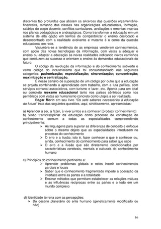 discentes tão profundas que abalam os alicerces das questões orçamentário-
financeira, tamanho das classes nas organizações educacionais, formação,
salários do corpo docente, conflitos curriculares, avaliações e ementas insertas
nos planos pedagógicos e andragógicos. Como transformar a educação em um
sistema de alta opção em termos de compatibilizar o ensino desfocado e
desencontrado com a realidade evolvente e mutante é o cerne da questão
educacional em rede.
         Vislumbra-se a tendência de as empresas venderem conhecimentos,
com apoio das novas tecnologias da informação, com vistas a adequar o
ensino ou adaptar a educação às novas realidades indicando novos caminhos
que conduzem ao sucesso e orientam o ensino às demandas educacionais do
futuro.
         O código da revolução da informação e do conhecimento subverte o
velho código do industrialismo que foi consubstanciado nas seguintes
categorias: padronização; especialização; sincronização; concentração;
maximização e centralização.
         É nesse cenário de superação de um código por outro que a educação
se projeta combinando o aprendizado com trabalho, com a luta política, com
serviços comunal-associativos, com turismo e lazer, etc. Aponta para um total
ou completo reexame educacional tanto nos países cêntricos como nos
periféricos com vistas ao humanismo concreto como utopia a ser realizada.
         Edgar Morin em seu livro “Os sete saberes necessários à educação
do futuro" trata das seguintes questões, aqui, sinòticamente, apresentadas:

a) Aprender a ser, a fazer, a viver juntos e a conhecer (produzir conhecimento)
b) Visão transdisciplinar da educação como processo de construção do
conhecimento comum a todas as especialidades compreendendo
principalmente:
               As linguagens para superar as diferenças de conceito e enfoque
               sobre o mesmo objeto que as especialidades introduzem no
               processo do conhecimento
               O erro e a ilusão, isto é, fazer conhecer o que é conhecer ou,
               ainda, conhecimento do conhecimento para saber que sabe
               O erro e a ilusão que são diretamente condicionados por
               características cerebrais, mentais e culturais do conhecimento
               humano

c) Princípios do conhecimento pertinente a:
                Aprender problemas globais e neles inserir conhecimentos
                parciais e locais
                Saber que o conhecimento fragmentado impede a operação da
                interface entre as partes e a totalidade
                Ensinar métodos que permitam estabelecer as relações mútuas
                e as influências recíprocas entre as partes e o todo em um
                mundo complexo


d) Identidade terrena com as percepções:
      Do destino planetário do ente humano (geneticamente modificado ou
      não)


                                                                             16
 