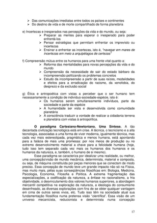 Das comunicações imediatas entre todos os países e continentes
      Do destino de vida e de morte compartilhado de forma planetária

e) Incertezas e inesperados nas percepções da vida e do mundo, ou seja:
               Preparar as mentes para esperar o inesperado para poder
               enfrentá-los
               Pensar estratégias que permitam enfrentar os imprevisto ou
               incertezas
               Ensinar a enfrentar as incertezas, isto é, "navegar em mares de
               incertezas em meio a arquipélagos de certezas"

f) Compreensão mútua entre os humanos para uma frente vital quanto a:
             Reforma das mentalidades para novas percepções da vida e do
             mundo
             Compreensão da necessidade de sair do estado bárbaro da
             incompreensão politizando os problemas concretos
             Estudo da incompreensão a partir de suas raízes, modalidades
             e efeitos para a erradicação do racismo, da xenofobia, do
             desprezo e da exclusão social

g) Ética e antropoética com vistas a perceber que o ser humano tem
necessariamente a condição de indivíduo-sociedade-espécie, isto é:
             Os humanos serem simultaneamente indivíduos, parte da
             sociedade e parte da espécie
             A humanidade ser vista e desenvolvida como comunidade
             planetária
             A consciência traduzir a vontade de realizar a cidadania terrena
             e planetária com vistas à antropolítica.

         O paradigma Cartesiano-Newtoniano. Uma Síntese. A tão
decantada civilização tecnológica está em crise. A técnica, o tecnicismo e a alta
tecnologia, associadas a uma forma de viver moderna, igualmente técnica, mas
cada vez mais estereotipada, pragmática e menos humana, está apontando
para a falácia de mais uma promessa: por nos meios de produção ou no
extremo desenvolvimento material a chave para a felicidade humana (hoje,
tudo isso tem separado cada vez mais os humanos dos humanos e os
humanos da natureza, e, também, o humano de si mesmo).
         Esse paradigma se caracteriza por idealizar uma realidade, ou melhor,
uma concepção/visão de mundo mecânica, determinista, material e composta,
ou seja, de máquina constituída por peças menores que se conectam de modo
preciso. Essa concepção de mundo teve um grande impacto não só na Física,
mas muito mais, pélas suas conseqüências filosóficas em: Biologia, Medicina,
Psicologia, Economia, Filosofia e Política. A extrema fragmentação das
especializações, a codificação da natureza, a ênfase no racionalismo, a fria
objetividade, o desvinculamento dos valores humanos superiores, a abordagem
mercantil competitiva na exploração da natureza, a ideologia do consumismo
desenfreado, as diversas explorações com fins de se obter qualquer vantagem
em cima de outros seres vivos, etc. Tudo isso têm na sociedade atual sua
fundamentação filosófica numa pretensa visão “científica”. Essa visão de um
universo mecanicista, reducionista e determinista numa concepção


                                                                              17
 