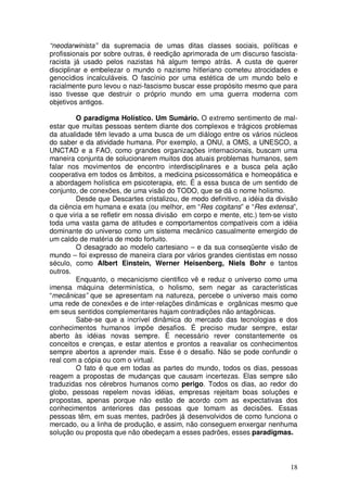 “neodarwinista” da supremacia de umas ditas classes sociais, políticas e
profissionais por sobre outras, é reedição aprimorada de um discurso fascista-
racista já usado pelos nazistas há algum tempo atrás. A custa de querer
disciplinar e embelezar o mundo o nazismo hitleriano cometeu atrocidades e
genocídios incalculáveis. O fascínio por uma estética de um mundo belo e
racialmente puro levou o nazi-fascismo buscar esse propósito mesmo que para
isso tivesse que destruir o próprio mundo em uma guerra moderna com
objetivos antigos.

         O paradigma Holístico. Um Sumário. O extremo sentimento de mal-
estar que muitas pessoas sentem diante dos complexos e trágicos problemas
da atualidade têm levado a uma busca de um diálogo entre os vários núcleos
do saber e da atividade humana. Por exemplo, a ONU, a OMS, a UNESCO, a
UNCTAD e a FAO, como grandes organizações internacionais, buscam uma
maneira conjunta de solucionarem muitos dos atuais problemas humanos, sem
falar nos movimentos de encontro interdisciplinares e a busca pela ação
cooperativa em todos os âmbitos, a medicina psicossomática e homeopática e
a abordagem holística em psicoterapia, etc. É a essa busca de um sentido de
conjunto, de conexões, de uma visão do TODO, que se dá o nome holismo.
         Desde que Descartes cristalizou, de modo definitivo, a idéia da divisão
da ciência em humana e exata (ou melhor, em “Res cogitans” e “Res extensa”,
o que viria a se refletir em nossa divisão em corpo e mente, etc.) tem-se visto
toda uma vasta gama de atitudes e comportamentos compatíveis com a idéia
dominante do universo como um sistema mecânico casualmente emergido de
um caldo de matéria de modo fortuito.
         O desagrado ao modelo cartesiano – e da sua conseqüente visão de
mundo – foi expresso de maneira clara por vários grandes cientistas em nosso
século, como Albert Einstein, Werner Heisenberg, Niels Bohr e tantos
outros.
         Enquanto, o mecanicismo cientifico vê e reduz o universo como uma
imensa máquina determinística, o holismo, sem negar as características
“mecânicas” que se apresentam na natureza, percebe o universo mais como
uma rede de conexões e de inter-relações dinâmicas e orgânicas mesmo que
em seus sentidos complementares hajam contradições não antagônicas.
         Sabe-se que a incrível dinâmica do mercado das tecnologias e dos
conhecimentos humanos impõe desafios. É preciso mudar sempre, estar
aberto às idéias novas sempre. É necessário rever constantemente os
conceitos e crenças, e estar atentos e prontos a reavaliar os conhecimentos
sempre abertos a aprender mais. Esse é o desafio. Não se pode confundir o
real com a cópia ou com o virtual.
         O fato é que em todas as partes do mundo, todos os dias, pessoas
reagem a propostas de mudanças que causam incertezas. Elas sempre são
traduzidas nos cérebros humanos como perigo. Todos os dias, ao redor do
globo, pessoas repelem novas idéias, empresas rejeitam boas soluções e
propostas, apenas porque não estão de acordo com as expectativas dos
conhecimentos anteriores das pessoas que tomam as decisões. Essas
pessoas têm, em suas mentes, padrões já desenvolvidos de como funciona o
mercado, ou a linha de produção, e assim, não conseguem enxergar nenhuma
solução ou proposta que não obedeçam a esses padrões, esses paradigmas.



                                                                             18
 