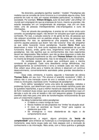 No dicionário, paradigma significa “padrão”, “modelo”. Paradigmas são
modelos que se concebe de como funciona ou é concebida alguma coisa. Está
presente em tudo na vida; em nossas atividades particulares, no trabalho, na
sociedade. Por exemplo. William Bridges, autor do best seller “Job shifting” (O
mundo sem empregos) diz que as empresas do futuro, mesmo as grandes, não
estarão baseadas em um conglomerado de empregos, mas sim em duas
redes: uma de pessoas interdependentes (não-empregados) e outra de
informações.
          Para ver através dos paradigmas, é preciso ter em mente ainda outro
conceito: os paradigmas cegam, não deixam ver soluções que fujam ao padrão
conhecido. Por isso, a solução costuma vir de gente de fora, de pessoas que
não estavam envolvidas com os padrões antigos. Às vezes, de pessoas não
especialistas. Por isso, ao apresentar-se uma proposta nova, afaste do
caminho aquelas pessoas que dizem “isto não funciona”. Elas vão atrapalhar
os que estão buscando novos paradigmas. Quando Henry Ford quis
desenvolver o motor V-8, teve como resposta dos especialistas de que não
funcionaria. Buscou, então, gente nova, engenheiros novos sem os velhos
paradigmas. Isto não significa que os conhecimentos dos mais experientes
devam ser desprezados. Mas também, que não se deve desprezar a visão dos
mais novos. Idêntico procedimento se deu com Thomas Edison não somente
no invento da lâmpada incandescente, mas no do telegrafo e outras invenções.
          Os cientistas gostam de pensar que contribuem para a marcha
constante do progresso. Cada nova descoberta corrige deficiências, traz
aperfeiçoamentos ao conhecimento e torna a verdade cada vez mais clara.
Eles voltam seus olhos para a história da ciência e observam um contínuo
desenvolvimento, convenientemente assinalado pelas grandes descobertas e
criações.
          Essa visão, entretanto, é ilusória, segundo o historiador de ciência
Thomas Kuhn, em seu livro “The struture of scientific revolutions” (1962). A
ciência não é uma transição suave do erro à verdade, é sim uma série de
crises ou revoluções, expressas como “mudanças de paradigmas”.
          Kuhn define “paradigma” como uma série de suposições, métodos e
problemas típicos, que determinam para uma comunidade científica quais são
as questões importantes, e qual a melhor maneira de respondê-las. Os estudos
de Kuhn revelaram duas coisas: que os paradigmas são persistentes e que um
derruba o outro de uma só tacada e não com pequenos golpes. O progresso
científico está mais para uma série de transformações revolucionárias do que
para um crescimento orgânico.
          As idéias fundamentais sobre paradigmas:
                 O hábito é o maior inimigo do novo
                 Novos modelos só são propostos nos “limites” da situação atual
                 O novo só acontece se houver “força” para superar os
                 obstáculos que virão
                 Só enxerga-se o novo afastando-se da regra e do
                 comportamento atual.

        Apresentam-se, a seguir, alguns princípios da “teoria da
complexidade” para enfatizar as mudanças ou a transposição de paradigmas.
Certamente, essa teoria ocupa cada vez mais espaços com a revolução do
conhecimento e da informação. Mais ainda, com a física quântica e gestação


                                                                            19
 