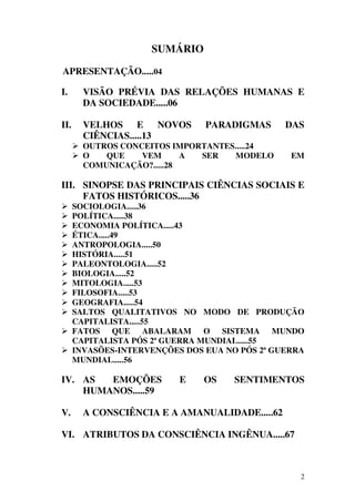 SUMÁRIO

APRESENTAÇÃO.....04

I.      VISÃO PRÉVIA DAS RELAÇÕES HUMANAS E
        DA SOCIEDADE.....06

II.     VELHOS E NOVOS          PARADIGMAS      DAS
        CIÊNCIAS.....13
        OUTROS CONCEITOS IMPORTANTES.....24
        O   QUE    VEM      A SER    MODELO      EM
        COMUNICAÇÃO?.....28

III. SINOPSE DAS PRINCIPAIS CIÊNCIAS SOCIAIS E
     FATOS HISTÓRICOS.....36
      SOCIOLOGIA.....36
      POLÍTICA.....38
      ECONOMIA POLÍTICA.....43
      ÉTICA.....49
      ANTROPOLOGIA.....50
      HISTÓRIA.....51
      PALEONTOLOGIA.....52
      BIOLOGIA.....52
      MITOLOGIA.....53
      FILOSOFIA.....53
      GEOGRAFIA.....54
      SALTOS QUALITATIVOS NO MODO DE PRODUÇÃO
      CAPITALISTA.....55
      FATOS QUE ABALARAM O SISTEMA MUNDO
      CAPITALISTA PÓS 2ª GUERRA MUNDIAL.....55
      INVASÕES-INTERVENÇÕES DOS EUA NO PÓS 2ª GUERRA
      MUNDIAL.....56

IV. AS  EMOÇÕES            E    OS    SENTIMENTOS
    HUMANOS.....59

V.      A CONSCIÊNCIA E A AMANUALIDADE.....62

VI. ATRIBUTOS DA CONSCIÊNCIA INGÊNUA.....67



                                                   2
 