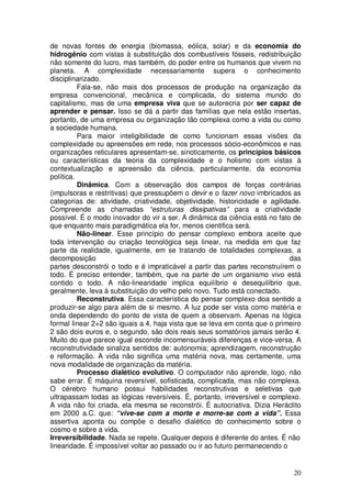 de novas fontes de energia (biomassa, eólica, solar) e da economia do
hidrogênio com vistas à substituição dos combustíveis fósseis, redistribuição
não somente do lucro, mas também, do poder entre os humanos que vivem no
planeta. A complexidade necessariamente supera o conhecimento
disciplinarizado.
          Fala-se, não mais dos processos de produção na organização da
empresa convencional, mecânica e complicada, do sistema mundo do
capitalismo, mas de uma empresa viva que se autorecria por ser capaz de
aprender e pensar. Isso se dá a partir das famílias que nela estão insertas,
portanto, de uma empresa ou organização tão complexa como a vida ou como
a sociedade humana.
          Para maior inteligibilidade de como funcionam essas visões da
complexidade ou apreensões em rede, nos processos sócio-econômicos e nas
organizações reticulares apresentam-se, sinoticamente, os princípios básicos
ou características da teoria da complexidade e o holismo com vistas à
contextualização e apreensão da ciência, particularmente, da economia
política.
          Dinâmica. Com a observação dos campos de forças contrárias
(impulsoras e restritivas) que pressupõem o devir e o fazer novo imbricados as
categorias de: atividade, criatividade, objetividade, historicidade e agilidade.
Compreende as chamadas “estruturas dissipativas” para a criatividade
possível. É o modo inovador do vir a ser. A dinâmica da ciência está no fato de
que enquanto mais paradigmática ela for, menos cientifica será.
          Não-linear. Esse princípio do pensar complexo embora aceite que
toda intervenção ou criação tecnológica seja linear, na medida em que faz
parte da realidade, igualmente, em se tratando de totalidades complexas, a
decomposição                                                                 das
partes desconstrói o todo e é impraticável a partir das partes reconstruírem o
todo. É preciso entender, também, que na parte de um organismo vivo está
contido o todo. A não-linearidade implica equilíbrio e desequilíbrio que,
geralmente, leva à substituição do velho pelo novo. Tudo está conectado.
          Reconstrutiva. Essa característica do pensar complexo doa sentido a
produzir-se algo para além de si mesmo. A luz pode ser vista como matéria e
onda dependendo do ponto de vista de quem a observam. Apenas na lógica
formal linear 2+2 são iguais a 4, haja vista que se leva em conta que o primeiro
2 são dois euros e, o segundo, são dois reais seus somatórios jamais serão 4.
Muito do que parece igual esconde incomensuráveis diferenças e vice-versa. A
reconstrutividade sinaliza sentidos de: autonomia; aprendizagem, reconstrução
e reformação. A vida não significa uma matéria nova, mas certamente, uma
nova modalidade de organização da matéria.
          Processo dialético evolutivo. O computador não aprende, logo, não
sabe errar. É máquina reversível, sofisticada, complicada, mas não complexa.
O cérebro humano possui habilidades reconstrutivas e seletivas que
ultrapassam todas as lógicas reversíveis. É, portanto, irreversível e complexo.
A vida não foi criada, ela mesma se reconstrói. É autocriativa. Dizia Heráclito
em 2000 a.C. que: “vive-se com a morte e morre-se com a vida”. Essa
assertiva aponta ou compõe o desafio dialético do conhecimento sobre o
cosmo e sobre a vida.
Irreversibilidade. Nada se repete. Qualquer depois é diferente do antes. É não
linearidade. É impossível voltar ao passado ou ir ao futuro permanecendo o


                                                                             20
 