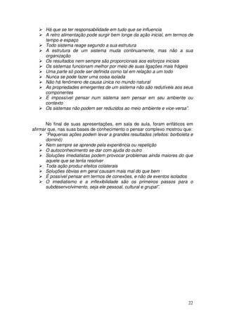 Há que se ter responsabilidade em tudo que se influencia
      A retro alimentação pode surgir bem longe da ação inicial, em termos de
      tempo e espaço
      Todo sistema reage segundo a sua estrutura
      A estrutura de um sistema muda continuamente, mas não a sua
      organização
      Os resultados nem sempre são proporcionais aos esforços iniciais
      Os sistemas funcionam melhor por meio de suas ligações mais frágeis
      Uma parte só pode ser definida como tal em relação a um todo
      Nunca se pode fazer uma coisa isolada
      Não há fenômeno de causa única no mundo natural
      As propriedades emergentes de um sistema não são redutíveis aos seus
      componentes
      É impossível pensar num sistema sem pensar em seu ambiente ou
      contexto
      Os sistemas não podem ser reduzidos ao meio ambiente e vice-versa”.


       No final de suas apresentações, em sala de aula, foram enfáticos em
afirmar que, nas suas bases de conhecimento o pensar complexo mostrou que:
       “Pequenas ações podem levar a grandes resultados (efeitos: borboleta e
       dominó)
       Nem sempre se aprende pela experiência ou repetição
       O autoconhecimento se dar com ajuda do outro
       Soluções imediatistas podem provocar problemas ainda maiores do que
       aquele que se tenta resolver
       Toda ação produz efeitos colaterais
       Soluções óbvias em geral causam mais mal do que bem
       É possível pensar em termos de conexões, e não de eventos isolados
       O imediatismo e a inflexibilidade são os primeiros passos para o
       subdesenvolvimento, seja ele pessoal, cultural e grupal”.




                                                                          22
 