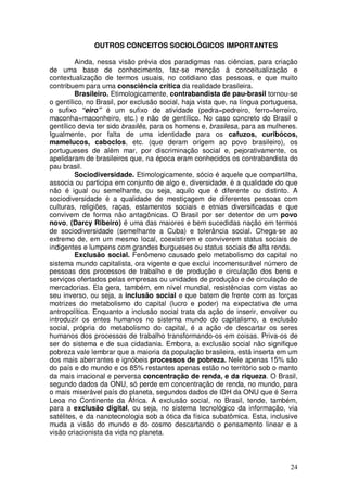 OUTROS CONCEITOS SOCIOLÓGICOS IMPORTANTES

         Ainda, nessa visão prévia dos paradigmas nas ciências, para criação
de uma base de conhecimento, faz-se menção à conceitualização e
contextualização de termos usuais, no cotidiano das pessoas, e que muito
contribuem para uma consciência crítica da realidade brasileira.
         Brasileiro. Etimologicamente, contrabandista de pau-brasil tornou-se
o gentílico, no Brasil, por exclusão social, haja vista que, na língua portuguesa,
o sufixo “eiro” é um sufixo de atividade (pedra=pedreiro, ferro=ferreiro,
maconha=maconheiro, etc.) e não de gentílico. No caso concreto do Brasil o
gentílico devia ter sido brasilês, para os homens e, brasilesa, para as mulheres.
Igualmente, por falta de uma identidade para os cafuzos, curibócos,
mamelucos, caboclos, etc. (que deram origem ao povo brasileiro), os
portugueses de além mar, por discriminação social e, pejorativamente, os
apelidaram de brasileiros que, na época eram conhecidos os contrabandista do
pau brasil.
         Sociodiversidade. Etimologicamente, sócio é aquele que compartilha,
associa ou participa em conjunto de algo e, diversidade, é a qualidade do que
não é igual ou semelhante, ou seja, aquilo que é diferente ou distinto. A
sociodiversidade é a qualidade de mestiçagem de diferentes pessoas com
culturas, religiões, raças, estamentos sociais e etnias diversificadas e que
convivem de forma não antagônicas. O Brasil por ser detentor de um povo
novo, (Darcy Ribeiro) é uma das maiores e bem sucedidas nação em termos
de sociodiversidade (semelhante a Cuba) e tolerância social. Chega-se ao
extremo de, em um mesmo local, coexistirem e conviverem status sociais de
indigentes e lumpens com grandes burgueses ou status sociais de alta renda.
         Exclusão social. Fenômeno causado pelo metabolismo do capital no
sistema mundo capitalista, ora vigente e que exclui incomensurável número de
pessoas dos processos de trabalho e de produção e circulação dos bens e
serviços ofertados pelas empresas ou unidades de produção e de circulação de
mercadorias. Ela gera, também, em nível mundial, resistências com vistas ao
seu inverso, ou seja, a inclusão social e que batem de frente com as forças
motrizes do metabolismo do capital (lucro e poder) na expectativa de uma
antropolítica. Enquanto a inclusão social trata da ação de inserir, envolver ou
introduzir os entes humanos no sistema mundo do capitalismo, a exclusão
social, própria do metabolismo do capital, é a ação de descartar os seres
humanos dos processos de trabalho transformando-os em coisas. Priva-os de
ser do sistema e de sua cidadania. Embora, a exclusão social não signifique
pobreza vale lembrar que a maioria da população brasileira, está inserta em um
dos mais aberrantes e ignóbeis processos de pobreza. Nele apenas 15% são
do país e do mundo e os 85% restantes apenas estão no território sob o manto
da mais irracional e perversa concentração de renda, e da riqueza. O Brasil,
segundo dados da ONU, só perde em concentração de renda, no mundo, para
o mais miserável país do planeta, segundos dados de IDH da ONU que é Serra
Leoa no Continente da África. A exclusão social, no Brasil, tende, também,
para a exclusão digital, ou seja, no sistema tecnológico da informação, via
satélites, e da nanotecnologia sob a ótica da física subatômica. Esta, inclusive
muda a visão do mundo e do cosmo descartando o pensamento linear e a
visão criacionista da vida no planeta.



                                                                               24
 