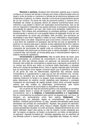 Racismo e sexismo. Qualquer bom dicionário explicita que o racismo
configura um conjunto de teorias e crenças com vistas à discriminação entre as
raças e entre as etnias e o sexismo é a atitude de se discriminar pessoas com
fundamento no gênero, ou melhor, dizendo, na forma de comportamento sexual
de um ser humano. Do ponto de vista da economia política o racismo tem a
finalidade de manter as pessoas dentro do sistema econômico-social como
inferiores e que podem e devem ser explorados economicamente. Isso se dá
com os migrantes e imigrantes nos países cêntricos no processo incessante de
acumulação de capital e, por isso, são vistos como atrasados, baderneiros ou
bárbaros. Para tristeza dos antropolíticos os cientistas políticos e sociais vêm
transformando o racismo em uma questão básica de legislação formal em vez
de contextualizar as raízes dos privilégios, dele oriundos, que permeiam as
sociedades e que dizem respeitos a todas as suas instituições e organizações
inclusas nelas a do saber. Esquece-se que a luta contra o racismo é indivisível
e que deve ser extipardo em quaisquer das formas em que se apresente. O
sexismo é a maneira pela qual o sistema mundo capitalista discrimina o gênero
feminino nos processos de produção e, conseqüentemente, no processo
incessante de acumulação de capital onde as mulheres quase sempre têm
remuneração mais baixa que os homens para a mesma atividade. O racismo e
o sexismo são, sem dúvida, as formas pelas qual o neocolonialismo impera no
sistema mundo do capitalismo.
         Universalismo e particularismo. Não se pode deixar de trazer, para
contextualizações, os conceitos de universalismo e de particularismo sob o
ponto de vista das ciências sociais, em particular, da economia política. O
conceito mais amplo de universalismo é aquele que o apresenta como doutrina
ou crença que afirma que todos os humanos estão destinados a salvação
eterna em virtude da bondade divina. Outro é aquele inspirado pelo iluminismo
que só reconhecem como legado universal aquilo que é patrimônio de todos.
Já do ponto de vista de determinados segmentos das ciências sociais
universalismo é supostamente a visão que se tem de existirem leis, normas,
valores ou verdades que se aplicam indistintamente a pessoas, grupos ou
sistemas históricos no tempo e no espaço. Essa concepção é muito utilizada,
pelos defensores do sistema mundo capitalista para perpetuar o processo
incessante de acumulação de capital quando coloca como universal aqueles
valores que são criados ou observados, primeiramente, pelo centro
hegemônico do sistema de acumulação ou de potência imperial.
         De um ponto de vista da economia política e da sociologia os conceitos
acima citados levam a crença de existirem pelo menos três variedades de
universalismo, isto é: o religioso, o humanista-científico e o imperialista.
Daí os universalismos se prestarem para oprimir as pessoas que, em troca, se
refugiam em particularismo como bem explica Wallerstein. “Os
particularismos, por definição, negam os universalismos”. Daí existirem,
também, múltiplos particularismos, ou seja, “aqueles reinvidicados pelos atuais
derrotados nas corridas do universalismo”. Aqueles “dos grupos em declínios”
sejam eles: raça, classe social, etnia, língua e religião. Aqueles oriundos “dos
grupos persistentes situados no fundo da escala, independentemente de como
sejam definidos” sejam eles párias ou não do sistema mundo capitalista que
são “os negros, os ciganos, os harijan, os burakumin, os índios, os aborígines e
os pigmeus”. Aqueles formados por “esnobes esgotados que se orgulham da
sua elevada cultura” e mesmo pregam a vulgaridade das massas, ou melhor,


                                                                             25
 