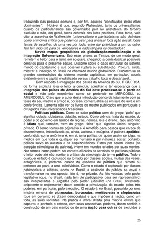 traduzindo das pessoas comuns e, por fim, aqueles “constituídos pelas elites
dominantes”. Notável é que, segundo Wallerstein, tanto os universalismos
quanto os particularismos são governados pela lei aristotélica do terceiro
excluído e são, em geral, focos centrais das lutas políticas. Para tanto, vale
citar a assertiva de Wallerstein “universalismo e particularismo são definidos
como antinomia crítica que podemos usar para analisar toda ação social; todos
temos de escolher, de uma vez por toda, entre dar prioridade a um ou outro.
Isto tem sido útil, para os vencedores e nada útil para os derrotados”.
         Novos mapas geopolíticos da globalização/mundialização e da
integração Sul-americana. Sob esse prisma os Textos, de um modo geral,
remetem o leitor para o tema em epígrafe, chegando a contextualizar possíveis
cenários para o presente século. Discorre sobre o caos estrutural do sistema
mundo do capitalismo e sua possível ruptura ou substituição. Procura, ainda,
mostrar a inserção do Brasil no chamado mundo globalizado. Discutem-se as
grandes contradições do sistema mundo capitalista, em particular, aquela
existente entre o capital mudializado versus trabalho local e descartável..
          Com respeito à integração dos países da América do Sul, FIGUEROA,
de forma explícita leva o leitor a concluir, acreditar e ter esperança que a
integração dos países da América do Sul deve processar-se a partir do
social e não pelo econômico como se pretende no MERCOSUL ou
AMERCOSUL. Claro que o autor desta introdução concorda totalmente com as
teses do seu mestre e amigo e, por isso, contextualiza-as em sala de aula e em
conferências. Lamenta não ver os livros do mestre publicados em português e
divulgados nas universidades brasileiras.
         Políticas públicas. Como se sabe política vem do grego “polis” que
significa cidade, cidadania, cidadão, estado. Como ciência, trata do estado, do
poder e do governo em termos de regras, normas, leis e direito. Seu antônimo
é idiota que, também, vem do grego “idios” que significa único, singular,
privado. O termo tornou-se pejorativo e é remetido para pessoa que carece de
discernimento, imbecilizada ou, ainda, vaidosa e estúpida. A palavra apolítica,
confundida como antônimo é, em si, uma política de quem assim se julga, na
medida em que todo e qualquer ser humano é por natureza social, portanto,
político salvo os autistas e os esquizofrênicos. Estes por serem idiotas (na
acepção etimológica da palavra), vivem em mundos criados por suas mentes.
Nas formas como podem ser contextualizados os sentidos de políticas públicas
o leitor pode até não aceitar a prática da etimologia do termo público. Todo e
qualquer estado é capturado ou tomado por classes sociais, muitas das vezes,
antagônicas, e, portanto, carece da essência de público que remete ou
pertence ao povo, a uma coletividade. Como o estado é capturado por classes
patrimoniais e elitistas, como no Brasil, a essência do público se esvai e
transforma-se no seu oposto, isto é, no privado. As leis votadas pelo poder
legislativo (que, no Brasil, nada tem de participativo para ser representativo)
são interpretadas e julgadas pelo poder judiciário (no Brasil, onisciente,
onipotente e onipresente) doam sentido a privatização do estado pelos três
poderes, em particular, pelo executivo. O estado é, no Brasil, possuído por uma
irrisória minoria de plutocratas, burocratas, meritocratas e cleptocratas
(que em conjunto se dizem democratas) e que impõem à nação, como um
todo, as suas vontades. Na prática a moral ditada pela minoria elitista que
capturou e controla o estado, com seus respectivos poderes, doam sentido a
construção de um país nanico ou de uma nação para outras de excluídos e


                                                                            26
 