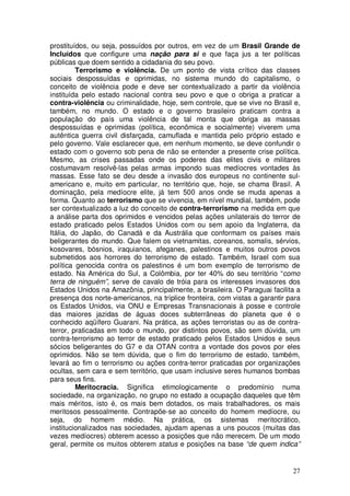 prostituídos, ou seja, possuídos por outros, em vez de um Brasil Grande de
Incluídos que configure uma nação para si e que faça jus a ter políticas
públicas que doem sentido a cidadania do seu povo.
         Terrorismo e violência. De um ponto de vista crítico das classes
sociais despossuídas e oprimidas, no sistema mundo do capitalismo, o
conceito de violência pode e deve ser contextualizado a partir da violência
instituída pelo estado nacional contra seu povo e que o obriga a praticar a
contra-violência ou criminalidade, hoje, sem controle, que se vive no Brasil e,
também, no mundo. O estado e o governo brasileiro praticam contra a
população do país uma violência de tal monta que obriga as massas
despossuídas e oprimidas (política, econômica e socialmente) viverem uma
autêntica guerra civil disfarçada, camuflada e mantida pelo próprio estado e
pelo governo. Vale esclarecer que, em nenhum momento, se deve confundir o
estado com o governo sob pena de não se entender a presente crise política.
Mesmo, as crises passadas onde os poderes das elites civis e militares
costumavam resolvê-las pelas armas impondo suas medíocres vontades às
massas. Esse fato se deu desde a invasão dos europeus no continente sul-
americano e, muito em particular, no território que, hoje, se chama Brasil. A
dominação, pela medíocre elite, já tem 500 anos onde se muda apenas a
forma. Quanto ao terrorismo que se vivencia, em nível mundial, também, pode
ser contextualizado a luz do conceito de contra-terrorismo na medida em que
a análise parta dos oprimidos e vencidos pelas ações unilaterais do terror de
estado praticado pelos Estados Unidos com ou sem apoio da Inglaterra, da
Itália, do Japão, do Canadá e da Austrália que conformam os países mais
beligerantes do mundo. Que falem os vietnamitas, coreanos, somalis, sérvios,
kosovares, bósnios, iraquianos, afeganes, palestinos e muitos outros povos
submetidos aos horrores do terrorismo de estado. Também, Israel com sua
política genocida contra os palestinos é um bom exemplo de terrorismo de
estado. Na América do Sul, a Colômbia, por ter 40% do seu território “como
terra de ninguém”, serve de cavalo de tróia para os interesses invasores dos
Estados Unidos na Amazônia, principalmente, a brasileira. O Paraguai facilita a
presença dos norte-americanos, na tríplice fronteira, com vistas a garantir para
os Estados Unidos, via ONU e Empresas Transnacionais à posse e controle
das maiores jazidas de águas doces subterrâneas do planeta que é o
conhecido aqüífero Guarani. Na prática, as ações terroristas ou as de contra-
terror, praticadas em todo o mundo, por distintos povos, são sem dúvida, um
contra-terrorismo ao terror de estado praticado pelos Estados Unidos e seus
sócios beligerantes do G7 e da OTAN contra a vontade dos povos por eles
oprimidos. Não se tem dúvida, que o fim do terrorismo de estado, também,
levará ao fim o terrorismo ou ações contra-terror praticadas por organizações
ocultas, sem cara e sem território, que usam inclusive seres humanos bombas
para seus fins.
         Meritocracia. Significa etimologicamente o predomínio numa
sociedade, na organização, no grupo no estado a ocupação daqueles que têm
mais méritos, isto é, os mais bem dotados, os mais trabalhadores, os mais
meritosos pessoalmente. Contrapõe-se ao conceito do homem medíocre, ou
seja, do homem médio. Na prática, os sistemas meritocrático,
institucionalizados nas sociedades, ajudam apenas a uns poucos (muitas das
vezes medíocres) obterem acesso a posições que não merecem. De um modo
geral, permite os muitos obterem status e posições na base “de quem indica”


                                                                             27
 