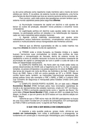 ou de outros atributos como nepotismo (nada meritório) sob o manto de terem
obtidos por mérito. É na prática, do sistema mundo do capitalismo, uma forma
para-facista de discriminação que leva ao racismo-sexismo acima conceituado.
        Para concluir, esta visão prévia dos paradigmas convém lembrar que o
sistema mundo capitalista passa pelos seguintes dilemas:

        a) Acumulação incessante de capital em declínio e sob ajustes de
baixar os custos de produção, descobrir novos produtos e encontrar novos
compradores
        b) Legitimação política em declínio cujos ajustes estão nas lutas de
classes, na participação política em eleições e na redistribuição de impostos
cada vez mais crescentes pelos estados nacionais
        c) Agenda cultural indefinida caracterizada por ajustes entre
individualismo versus hedonismo econômico, universalismos versus racismo-
sexismo e multiculturalismo versus transgressões das fronteiras culturais.

        Note-se que os dilemas supracitados se dão ou estão insertos nos
seguintes clivares do sistema mundo do capitalismo:

         a) TRÍADE onde a União Européia, os Estados Unidos e o Japão
buscam harmonizar suas contradições no âmbito dos conflitos de mais
competição e monopolização de mercado, dentro do sistema mundo do
capitalismo e entre os estados nacionais na busca do processo incessante de
acumulação de capital ou perseguição ao lucro e poder a custa de tudo e de
todos em desenfreado consumismo
         b) CONFLITO NORTE-SUL. No Norte além da tríade estão todos os
países desenvolvidos da OCDE sob a hegemonia do G7 e, no Sul, os países
tampões, os países entrepostos e os países espectros (no dizer de Rufin) além
das terras de ninguém do norte da África, da Colômbia e do Haiti. O Brasil, no
fórum da OMC, lidera o G20 em contra posição ao G7 e a OCDE. Desse
conflito fazem parte, também, as instituições internacionais opressoras dos
países pobres como são exemplos o FMI, o BIRD, a OMC e a própria ONU
cujo Conselho de Segurança é manipulado pelos Estados Unidos como país
hegemônico
         c) CONFLITO DAVOS-PORTO ALEGRE. De um lado está o Fórum
Econômico Mundial (FEM) formado pelos mais renomados capitalistas do
mundo e de representantes dos estados nacionais, criado em 1971 em Davos,
na Suíça. O FEM é conhecido popularmente como o “espírito de Davos”. Do
outro lado o Fórum Social Mundial (FSM), criado em 2001 na cidade de Porto
Alegre, no Brasil, e que em janeiro de 2010 estava em sua décima edição em
Porto Alegre.
         Saliente-se que o FSM reúne mais de 250.000 participantes na busca
de uma nova ordem mundial em um cenário de antropolítica. Em contraposição
ao FEM o FSM é conhecido como “o espírito de Porto Alegre

                O QUE VEM A SER MODELO EM COMUNICAÇÃO?

      A resposta a esta questão pode-se, grosso modo, afirmar-se que
modelo em comunicação, com vistas à publicidade e a propaganda, se
fundamenta em construção e reconstrução metodológica para investigação de


                                                                           28
 